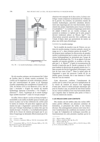 De tels moulins antiques ont récemment fait l’objet
de fouilles dans le monde romain occidental. Les
catillus qu’ils emploient, en roche volcanique, présen-
tent des caractéristiques de pente et de logement
d’anille comparables aux exemplaires d’Amiens (227,
228), de Reims (233) et de Beauvais (231), dits de
type « Avenches » d’après les meules du moulin
hydraulique éponyme d’Avenches « En Chaplix »
(Suisses)175. Ainsi, l’archétype de la meule hydrau-
lique semble récurrent176, mais il n’est pas unique177.
En effet, Vitruve décrit « un fer en forme de hache »
assimilable à une anille en double queue d’aronde, qui
trouve sa place sur la face inférieure du catillus pour
le mettre en rotation. On peut donc supposer que les
meules de type « Zugmantel » pouvaient être action-
nées par l’énergie hydraulique au même titre que les
meules de type « Avenches ». La multiplication poten-
tielle de la vitesse de rotation provoquée par le sys-
tème d’engrenage ne demande effectivement pas d’in-
clinaison très marquée de la face active, la force cen-
trifuge venant compenser la diminution de l’influence
de la gravité. Au contraire, les premières meules de
moulins hydrauliques, peut-être entraînées directe-
ment sans engrenage par une roue horizontale, néces-
sitaient des pentes importantes pour évacuer la farine
à la périphérie178. Le système d’engrenage aurait alors
été adapté d’abord sur ces meules coniques, qui
auraient eu tendance à s’aplanir par la suite, jusqu’à
devenir totalement planes au Moyen Âge179. Ces
observations pourront peut-être être confirmées par
l’étude d’objets datés qui permettront de mettre en
place une réelle typo-chronologie.
3.2.2.4.2. Le moulin-manège
Sur le modèle du moulin à eau de Vitruve, un sys-
tème de moulin-manège à traction animale, encore en
usage au XXe s. dans certaines parties du monde180, a
été proposé pour expliquer les découvertes de grandes
meules à entraînement par le centre sur des sites où le
réseau hydrographique ne permettait pas l’usage de
l’énergie hydraulique (fig. 31). Si un apport d’eau par
aqueduc est toujours possible, ce système a été sug-
géré par L. A. Moritz181 d’après la reconstruction du
moulin à manivelle que H. Jacobi a proposé en 1912
pour traduire la découverte de grandes meules du IIe s.
dans un puits du fort de Zugmantel (Allemagne), situé
loin de tout cours d’eau182. Dans le même puits de
Zugmantel a aussi été retrouvée l’anille de fer en
double queue d’aronde, liée à une lanterne à l’autre
bout de l’axe de rotation.
Cette découverte confirme l’entraînement du
catillus par le centre d’une part et la multiplication de
la vitesse de rotation au moyen d’un engrenage
d’autre part. Selon le même principe mécanique que
pour le moulin à eau, un animal de trait ferait tourner
un axe vertical solidaire d’une roue horizontale dentée
qui s’engrène dans la lanterne plus petite et fixée à
l’axe de rotation des meules.
4. LES MEULES DANS LEUR CONTEXTE
Des meules ont été taillées dans des roches diffé-
rentes parfois diffusées sur plusieurs centaines de
kilomètres, et présentent des tailles et des formes
diverses. Des aménagements annexes sont venus favo-
riser l’amélioration des conditions de mouture et sont
le signe de l’adaptation de techniques nouvelles au
fonctionnement de cette première machine qu’est le
175. — CASTELLA 1994.
176. — CASTELLA, ANDERSON 2004, p. 130-136; LONGEPIERRE 2007,
p. 178.
177. — LONGEPIERRE 2007, p. 172-175; POLINSKI 2009, p. 193, 195;
BUCHSENSCHUTZ et alii, 2012 (à paraître).
178. — BOYER 1999, p. 282, note n° 2.
179. — MORITZ 1958, p. 106-107.
180. — O’KELLY, FORSTER 1983, fig. 96, p. 50.
181. — MORITZ 1958, fig. 14.
182. — JACOBI 1912, p. 88; JOHNSON 1987, p. 218-219; BAATZ 1995,
p. 14-15; JUNKELMAN 2006, p. 122-127.
196 PAUL PICAVET AVEC LA COLL. DE GILLES FRONTEAU ET FRANÇOIS BOYER
0 50 cm
10
FIG. 30. — Le moulin hydraulique, schéma de principe.
Picavet 22/05/12 11:02 Page 196
©
Association
Revue
du
Nord
|
Téléchargé
le
03/01/2023
sur
www.cairn.info
(IP:
181.176.148.132)
©
Association
Revue
du
Nord
|
Téléchargé
le
03/01/2023
sur
www.cairn.info
(IP:
181.176.148.132)
 
