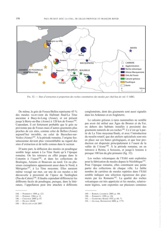 De même, le grès de Fosses/Belleu représente 45 %
des meules va-et-vient du Hallstatt final/La Tène
ancienne à Bucy-le-Long (Aisne), et est présent
jusqu’à Berry-au-Bac (Aisne) à 120 km de Fosses184.
Cependant, il est fortement probable que le grès ne
provienne pas de Fosses mais d’autres gisements plus
proches de ces sites, comme celui de Belleu (Aisne)
aujourd’hui invisible, ou celui de Bazoches-sur-
Vesles (Aisne)185. À la période romaine, l’origine fos-
satussienne devient plus vraisemblable au regard des
sites d’extraction et de taille connus dans le secteur.
D’autre part, la diffusion des meules en poudingue
semble large autant à La Tène finale qu’à l’époque
romaine. On les retrouve en effet jusque dans le
Cotentin à l’ouest186, et dans les collections de
Boulogne, Amiens et Beauvais au nord. Un ou plu-
sieurs exemplaires apparaissent aussi dans le Nord, à
Mérignies187, à La Tène moyenne. Elles auraient
même voyagé sur mer, car une de ces meules a été
découverte à proximité de l’épave de Tardinghen
(Pas-de-Calais)188. Il faudra cependant différencier les
différents faciès de poudingue, puisque, dans la litté-
rature, l’appellation peut être attachée à différents
conglomérats, dont des gisements sont aussi signalés
dans les Ardennes et en Angleterre.
Le calcaire gréseux à rares nummulites ne semble
pas avoir été utilisé aux Âges du Bronze et du Fer,
en dehors des habitats installés à proximité des
gisements naturels de ces roches189. Ce n’est qu’à par-
tir de La Tène moyenne/finale, et avec l’introduction
du moulin rotatif, que des ateliers spécialisés sont mis
en place sur ces bancs géologiques, et que leur pro-
duction est dispersée principalement à l’ouest de la
vallée de l’Aisne190. À la période romaine, on en
retrouve à Reims, à Soissons, et jusqu’à Amiens à
presque 100 km du gîte primaire (fig. 32).
Les roches volcaniques de l’Eifel sont exploitées
pour la fabrication de meules depuis le Néolithique191.
Pour l’époque romaine, elles constituent une petite
partie des collections de chaque ville. Le faible
nombre de carrières de meules repérées dans l’Eifel
semble indiquer une sélection rigoureuse des gise-
ments par les Romains192. La qualité des roches
volcaniques est très appréciée et les meules, relative-
ment légères, sont exportées sur plusieurs centaines
184. — POMMEPUY 1999, p. 121.
185. — POMEROL 1984, p. 15.
186. — CHAUSSAT 2009, p. 87.
187. — PICAVET 2010f.
188. — REVILLION et alii 2007.
189. — ROBERT, LANDRÉAT 2005, p. 106.
190. — POMMEPUY 1999, p. 126.
191. — CRAWFORD, RÖDER 1955, p. 68, 71.
192. — GLUHAK, HOFMEISTER 2009, p. 1775.
198 PAUL PICAVET AVEC LA COLL. DE GILLES FRONTEAU ET FRANÇOIS BOYER
Arras
Reims
Soissons
Beauvais
CARRIERE
Agglomération
100 km
0
Roche volcanique
Arkose Macquenoise
Grès de Fosses
Calcaire gréseux
Poudingue
Amiens
Bavay
GISEMENT DE POUDINGUE
SEINE MARITIME
FOSSES
VAUXREZIS BEAURIEUX
MACQUENOISE
MAYEN
Boulogne-sur-Mer
Autre
FIG. 32. — Sites d’extraction et proportion des roches constitutives des meules par chef-lieu de cité. © ABG.
Picavet 1 22/05/12 11:03 Page 198
©
Association
Revue
du
Nord
|
Téléchargé
le
03/01/2023
sur
www.cairn.info
(IP:
181.176.148.132)
©
Association
Revue
du
Nord
|
Téléchargé
le
03/01/2023
sur
www.cairn.info
(IP:
181.176.148.132)
 