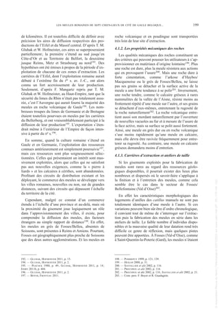 de kilomètres. Il est toutefois difficile de définir avec
précision les aires de diffusion respectives des pro-
ductions de l’Eifel et du Massif central. D’après T. M.
Gluhak et W. Hofmeister, ces aires se superposeraient
partiellement; la première s’étend au sud jusqu’en
Côte-d’Or et au Territoire de Belfort, la deuxième
jusque Reims, Metz et Strasbourg au nord193. Des
hypothèses ont été émises à propos de la période d’ex-
ploitation de chacune de ces zones d’extraction. Les
carrières de l’Eifel, dont l’exploitation romaine aurait
débuté à l’extrême fin du Ier s. av. J.-C., ont alors
connu un fort accroissement de leur production.
Seulement, d’après F. Mangartz repris par T. M.
Gluhak et W. Hofmeister, au Haut-Empire, tant que la
sécurité du limes du Rhin n’était pas totalement assu-
rée, c’est l’Auvergne qui aurait fourni la majorité des
meules en roche volcanique de Gaule194. Les nom-
breuses troupes du limes de Germanie et de Bretagne
étaient toutefois pourvues en meules par les carrières
du Bellerberg, et ont vraisemblablement participé à la
diffusion de leur production195. L’exportation s’éten-
drait même à l’extérieur de l’Empire de façon inten-
sive à partir du IIe s.196.
En somme, quand la culture romaine s’étend en
Gaule et en Germanie, l’exploitation des ressources
connues antérieurement est simplement poursuivie197,
mais ces ressources sont plus soigneusement sélec-
tionnées. Celles qui présentaient un intérêt sont mas-
sivement exploitées, alors que celles qui ne satisfont
pas aux nouvelles exigences, comme la « pierre à
liards » et les calcaires à cérithes, sont abandonnées.
Profitant des circuits de distribution existant et les
déployant, le commerce des meules se développe vers
les villes romaines, nouvelles ou non, sur de grandes
distances, suivant des circuits qui dépassent l’échelle
du territoire de la cité.
Cependant, malgré ce constat d’un commerce
étendu à l’échelle d’une province et au-delà, mais où
la proximité du gisement joue logiquement un rôle
dans l’approvisionnement des villes, il existe, pour
comprendre la diffusion des meules, des facteurs
étrangers au simple rapport de distance198. En effet,
les meules en grès de Fosses/Belleu, absentes de
Soissons, sont présentes à Reims et Amiens. Pourtant,
Fosses est géographiquement plus proche de Soissons
que des deux autres agglomérations. Et les meules en
roche volcanique et en poudingue sont transportées
très loin de leur site d’extraction.
4.1.2. Les propriétés mécaniques des roches
Les qualités mécaniques des roches constituent un
des critères qui peuvent pousser les utilisateurs à s’ap-
provisionner en matériaux d’origine lointaine199. Plus
une roche est dure, plus la meule résistera aux actions
qui en provoquent l’usure200. Mais une roche dure à
forte cimentation, comme l’arkose d’Haybes/
Macquenoise ou le grès de Fosses/Belleu, ne laisse
pas ses grains se détacher et la surface active de la
meule a une forte tendance à se polir201. Inversement,
une roche tendre, comme le calcaire gréseux à rares
nummulites de la vallée de l’Aisne, résiste moins au
frottement répété d’une meule sur l’autre, et ses grains
se détachent d’eux-mêmes, entretenant la rugosité de
la roche naturellement202. La roche volcanique entre-
tient aussi son mordant naturellement par l’ouverture
de nouvelles vacuoles au fur et à mesure de l’usure de
la face active, mais sa surface se polit aussi fortement.
Ainsi, une meule en grès dur ou en roche volcanique
s’use moins rapidement qu’une meule en calcaire,
mais elle devra être ravivée fréquemment pour entre-
tenir sa rugosité. Au contraire, une meule en calcaire
gréseux demandera moins d’entretien.
4.1.3. Carrières d’extraction et ateliers de taille
Si les gisements exploités pour la fabrication de
meules sont rares au regard des ressources géolo-
giques disponibles, il pourrait exister des lieux plus
nombreux et dispersés où le savoir-faire s’applique à
la finition et à l’entretien des meules, comme cela
semble être le cas dans le secteur de Fosses/
Bellefontaine (Val d’Oise)203.
En effet les caractéristiques morphologiques des
logements d’anilles des catillus manuels ne sont pas
totalement identiques d’une meule à l’autre. Si ces
variations peuvent bien sûr être d’ordre chronologique,
il convient tout de même de s’interroger sur l’extrac-
tion puis la fabrication des meules en série dans les
ateliers de taille. Le faible nombre d’individus dispo-
nibles et la mauvaise qualité de leur datation rend très
difficile ce genre de réflexion, mais quelques pistes
peuvent être apportées. À Fosses (Val-d’Oise), comme
à Saint-Quentin-la-Poterie (Gard), les meules n’étaient
193. — GLUHAK, HOFMEISTER 2011, p. 15.
194. — GLUHAK, HOFMEISTER 2011, p. 2.
195. — PEACOCK 1980, p. 49; GLUHAK, HOFMEISTER 2011, p. 14;
JODRY 2011b, p. 404.
196. — GLUHAK, HOFMEISTER 2011, p. 2.
197. — BOYER, FRONTEAU 2011.
198. — POMMEPUY 1999, p. 121, 139.
199. — HESLOP 2008, p. 31.
200. — SANTALLIER et alii 2002, p. 116.
201. — PROCOPIOU et alii 2002, p. 116.
202. — PROCOPIOU et alii 2002, p. 116; SANTALLIER et alii 2002, p. 21.
203. — Com. pers. F. Boyer et R. Guadagnin.
LES MEULES ROMAINES DE SEPT CHEFS-LIEUX DE CITÉ DE GAULE BELGIQUE... 199
Picavet 1 22/05/12 11:03 Page 199
©
Association
Revue
du
Nord
|
Téléchargé
le
03/01/2023
sur
www.cairn.info
(IP:
181.176.148.132)
©
Association
Revue
du
Nord
|
Téléchargé
le
03/01/2023
sur
www.cairn.info
(IP:
181.176.148.132)
 