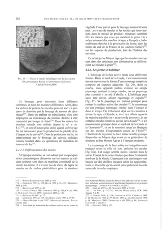 Ce broyage peut intervenir dans différents
contextes, et pour des matières différentes. Ainsi, dans
les ateliers de potiers, les meules peuvent servir à pré-
parer la chamotte par le broyage de tessons de céra-
mique217. Dans les ateliers de métallurgie, elles sont
employées au concassage du minerai destiné à être
concentré par lavage et réduit218. Dans les mines, les
moulins rotatifs sont utilisés depuis le IIIe s. av.
J.-C.219, et sont d’autant plus utiles quand un broyage
fin est nécessaire, pour la production de plomb, d’or,
d’argent ou de cuivre220. Dans la production du fer, ils
interviennent par le broyage de scories, utilisées
comme fondant dans les opérations de réduction du
minerai de fer221.
4.2.2.3. Différenciation des meules
À l’époque romaine, si l’on admet que les quelques
stries concentriques observées sur les meules en cal-
caire gréseux sont dues au matériau constitutif de la
meule lui-même, il n’existe pas de choix de types de
meules ou de roches particulières pour la mouture
végétale d’une part et pour le broyage minéral d’autre
part. Les types de meules et les roches qui intervien-
nent dans le travail de produits minéraux semblent
être les mêmes que ceux qui moulent le grain. On a
même retrouvé des moulins de type « Pompéi », habi-
tuellement dévolus à la production de farine, dans les
mines du sud de la France et du Laurion (Grèce)222,
sur les espaces de production, loin de l’habitat des
ouvriers.
Ce n’est qu’au Moyen Âge que les meules interve-
nant dans des artisanats non alimentaires se différen-
cient des meules à grain223.
4.2.3. Les formes d’habillage
L’habillage de la face active existe sous différentes
formes. Dans le nord de la Gaule, il est massivement
mis en œuvre sous la forme d’un rayonnage simple ou
composé en secteurs adjacents (fig. 29), droit ou
courbe, mais apparaît parfois comme un simple
piquetage pratiqué à coups perdus, ou un piquetage
plus contrôlé « en nid d’abeille ». L’habillage peut
aussi être mixte, alliant rayonnage et cupules224
(fig. 37). Si le piquetage est partout pratiqué pour
raviver la surface active des meules225, le rayonnage
est une pratique technique limitée dans l’espace et
dans le temps. On l’observait déjà sur les moulins à
trémie de type « Olynthe », avec des sillons agencés
de manière parallèle ou « en arêtes de poisson », et sur
certaines meules rotatives du sud de la Gaule226. Il est
massivement pratiqué dans le nord-est de la Gaule et
la Germanie227, et on le retrouve jusqu’en Bretagne
sur des meules d’importation issues de l’Eifel228.
L’habitude de rayonner la face active semble presque
disparaître au Moyen Âge avant de se généraliser de
nouveau au bas Moyen Âge et à l’époque moderne.
Le rayonnage de la face active est irrégulièrement
pratiqué selon la ville où sont utilisées les meules
(fig. 36a). Cet usage semble moins courant dans le
sud et l’ouest de la zone étudiée que dans l’extrémité
nord-est de la Gaule. Cependant, ces statistiques sont
basées sur des chiffres inégaux selon les aggloméra-
tions, et il semble qu’ils soient principalement dus à la
nature de la roche employée.
217. — BOYER, BUCHSENSCHUTZ 2000, p. 184.
218. — DOMERGUE 1993, p. 359; BOYER 1999, p. 281-282; DOMERGUE
2008, p. 146.
219. — BÉZIAT et alii 1997, p. 48.
220. — CAUUET 1988, p. 186; DOMERGUE 1993, p. 338; CAUUET 1999,
p. 56; CAUUET, TOLLON 1999; DOMERGUE 2008, p. 146.
221. — BÉZIAT et alii 1997, p. 57.
222. — DOMERGUE 1993, p. 339-341; BÉZIAT et alii 1997, p. 49-55.
223. — BAILLY-MAÎTRE et alii 1997; MINVIELLE-LAROUSSE, BAILLY-
MAÎTRE 2011.
224. — Une étude du traitement des surfaces actives est en cours au
sein du Groupe Meule, posant les bases d’une réflexion et d’un vocabu-
laire technique qui permettront d’appréhender la portée et les principes
du rayonnage: LEPAREUX-COUTURIER et alii 2011.
225. — AMOURIC 1997, p. 42; SHAFFREY 2006, p. 31-32.
226. — PY 1992, p. 212-213; GROUPE MEULE (coll.), PCR 2009,
Annexe 3, p. 81.
227. — MORITZ 1958, p. 124; LANGEDOCK 1976; CARMELEZ 1983,
p. 44-45; AMAND 1984, p. 39; MAHIN 1993, p. 21; DESCHIETER 1994,
p. 18; MANGARTZ 2008; VANHOUTTE et alii 2009, p. 46; LEPAREUX-
COUTURIER et alii 2011.
228. — SHAFFREY 2003 p. 155.
202 PAUL PICAVET AVEC LA COLL. DE GILLES FRONTEAU ET FRANÇOIS BOYER
FIG. 35. — Traces d’oxydes métalliques sur la face active
(16, provenance Bavay, 35 provenance Soissons).
Cliché Picavet 2009.
Picavet 1 22/05/12 11:03 Page 202
©
Association
Revue
du
Nord
|
Téléchargé
le
03/01/2023
sur
www.cairn.info
(IP:
181.176.148.132)
©
Association
Revue
du
Nord
|
Téléchargé
le
03/01/2023
sur
www.cairn.info
(IP:
181.176.148.132)
 