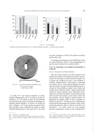 En effet, 64 % des meules manuelles en arkose
d’Haybes/Macquenoise, 50 % de celles en roche vol-
canique et 37 % de celles en grès de Fosses/Belleu
sont rayonnées (fig. 36b); les meules en poudingue ne
semblent jamais habillées. Et hormis les meules de
type « Pompéi », 65 % des meules de grand format
sont rayonnées, mais l’intégralité de celles en arkose
d’Haybes/Macquenoise le sont, pour 42,9 % de celles
en roche volcanique, et 28,6 % des meules en calcaire
gréseux (fig. 36c).
La pratique du rayonnage est donc différente et plus
ou moins fréquente selon la zone géographique, le
type de meule concerné et le matériau utilisé.
4.2.4. Le rayonnage, une pratique fonctionnelle et
culturelle
4.2.4.1. Favoriser une bonne mouture
Pour une bonne mouture, la roche constitutive des
meules doit montrer des qualités de rugosité qui pro-
voquent le déroulage et la pulvérisation du grain. Or,
le quartz qui compose les grès a une tendance à
s’abraser régulièrement229, provoquant le polissage
des surfaces actives. Cela pourrait expliquer le rayon-
nage des meules en arkose d’Haybes/Macquenoise et
en grès de Fosses/Belleu, destiné à leur rendre leur
mordant pour cisailler le grain230. Mais une partie des
meules en calcaire gréseux, dont l’abrasivité s’auto-
entretient, sont aussi rayonnées. Il est possible que les
sillons soient alors creusés, sur des faces actives très
peu inclinées, afin de diriger le produit moulu à la
périphérie du moulin, aidant la force centrifuge en
absence de gravité231. À moins qu’il ne s’explique par
la nécessité de décortiquer des céréales vêtues, majo-
ritairement cultivées dans le nord de la Gaule et en
Germanie232. La raison exacte de cette pratique
demeure énigmatique, comme le sont sa disparition à
229. — MENSANCH et alii 2002, p. 100.
230. — PANCKOUCKE 1788, p. 21; LEPAREUX-COUTURIER et alii 2011.
231. — LINDET 1900 p. 43; MORITZ 1958 p. 106-107, 116; PY 1992,
p. 213.
232. — MATTERNE et alii 1998, p. 110-111; MATTERNE 2001, p. 102;
LEPETZ, MATTERNE 2003, p. 25, 30; PETIT 2005, p. 187; DERREUMAUX,
LEPETZ 2008, p. 66; CAVALLO et alii 2008.
LES MEULES ROMAINES DE SEPT CHEFS-LIEUX DE CITÉ DE GAULE BELGIQUE... 203
100%
42,90%
28,60%
0%
20%
40%
60%
80%
100%
M
a
c
q
u
e
n
o
i
s
e
R
o
c
h
e
v
o
l
c
a
n
i
q
u
e
C
a
l
c
a
i
r
e
g
r
é
s
e
u
x
64%
50%
37%
0%
20%
40%
60%
80%
100%
M
a
c
q
u
e
n
o
i
s
e
R
o
c
h
e
v
o
l
c
a
n
i
q
u
e
F
o
s
s
e
s
/
B
e
l
l
e
u
12,6%
85,7%
90,8%
50%
33,3%
13,8%
20%
0
20%
40%
60%
80%
100%
A
m
i
e
n
s
A
r
r
a
s
B
a
v
a
y
B
e
a
u
v
a
i
s
B
o
u
l
o
g
n
e
R
e
i
m
s
S
o
i
s
s
o
n
s
a. b. c.
FIG. 36. — Le rayonnage.
a. Proportion de meules rayonnées par ville ; b. Meules manuelles rayonnées ; c. Grandes meules rayonnées.
FIG. 37. — Une meule manuelle à habillage mixte
(23, provenance Bavay).
Cliché Picavet 2009.
Picavet 1 22/05/12 11:03 Page 203
©
Association
Revue
du
Nord
|
Téléchargé
le
03/01/2023
sur
www.cairn.info
(IP:
181.176.148.132)
©
Association
Revue
du
Nord
|
Téléchargé
le
03/01/2023
sur
www.cairn.info
(IP:
181.176.148.132)
 
