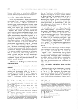 l’époque médiévale et sa généralisation à l’époque
moderne, préconisée par les manuels de meunerie233.
4.2.4.2. Une tradition culturelle régionale?
On voit que le rayonnage d’origine continue à être
entretenu au fur et à mesure des rhabillages succes-
sifs. Ce phénomène s’observe notamment en
Bretagne, où les meules d’importation en roche volca-
nique de l’Eifel retrouvées dans les sites romains,
camps, villae et villes, sont rayonnées, même après
une utilisation qui aurait fait disparaître un rayonnage
d’origine234. Par ailleurs, les meules romano-bre-
tonnes sont peu rayonnées à l’époque romaine, et plu-
tôt par imitation des meules importées235. Ce constat
montre une habitude de pratiquer le rayonnage sur les
sites de culture romaine, et pousse à s’interroger sur
l’identité de la personne qui effectue ce travail tech-
nique. La diversité des formes d’habillage et la gros-
sièreté de sa réalisation sur les meules manuelles indi-
queraient que ce ravivage est réalisé par l’utilisateur
lui-même, par habitude d’utiliser des meules rayon-
nées. Concernant les moulins de grandes dimensions,
le schéma de rayonnage est très régulier et récurrent,
et cette tâche demande une maîtrise technique qui
n’est peut-être pas à la portée de tous les utilisateurs.
Dans les communautés, villes et camps militaires, un
artisan exercerait donc une activité d’habillage des
meules de façon périodique et sédentaire, ou régulière
et itinérante, et selon un schéma qui correspond pour
lui à une habitude de travail.
4.3. Meuneries et boulangeries artisanales dans
l’Occident romain
4.3.1. Les meuneries et boulangeries artisanales
urbaines
Les établissements boulangers artisanaux sont
attestés, dans la littérature, dès le IIe s. av. J.-C. à
Rome (Pline, H. N., XVIII, 28, 107)236, et plus tard
dans tout l’Empire romain, en Occident comme en
Orient237. Comprenant moulins, pétrins, four et
réserves d’eau, ils sont particulièrement bien connus à
Pompéi238, site éponyme des grands moulins en forme
de sablier, à Ostie239, et même en Afrique du nord, à
Volubilis (Maroc)240. À Rome et à Constantinople, les
boulangeries ne sont pas attestées archéologiquement,
mais les Notitiae Urbis de ces deux capitales évo-
quent leur existence en grand nombre241, et le tom-
beau d’Eurysaces (Rome) montre la richesse d’un
propriétaire de boulangeries.
À Lattes (Hérault) au Ier s. av. J.-C., un fragment de
meule de type « Pompéi » associé à un four culinaire
témoigne de l’activité d’une boulangerie artisanale242.
M. Py parle d’une « progressive spécialisation de la
meunerie en zone urbaine, alliée à une amélioration
technique du matériel de mouture ». Mais cela est loin
de signifier la fin de la meunerie domestique243, dont
la place essentielle sera abordée plus tard. Au nord de
l’Empire, un catillus de type « Pompéi » a été décou-
vert à Londres244, et ces moulins sont nombreux en
France245, témoignant par leur présence de leur propre
activité.
Comme à Ostie, les boulangers pourraient être par-
tout organisés en corporation, le corpus pistorum, et
tenir un rôle primordial dans le service de
l’Annone246. Mais il semblerait que tous les ateliers
ne s’adonnaient pas au commerce du pain. Certaines
officines étaient spécialisées dans la minoterie et
revendaient la farine produite à des artisans boulan-
gers dont le seul travail était de faire le pain247, ou
directement au consommateur qui produisait lui-
même son pain.
4.3.2. Les moulins hydrauliques dans l’Occident
romain
L’adaptation de l’énergie hydraulique à la mouture
des céréales est déjà suffisamment répandue à la fin
du Ier s. av. J.-C. pour que Vitruve décrive son fonc-
tionnement (Vitr., De arch., X, 5, 2). En Orient à la
même époque, Strabon mentionne un moulin à eau
connu près du palais de Mithridate VI Eupator, dans le
233. — SAN JUAN et alii 1999, p. 336; LEPAREUX-COUTURIER et alii
2011.
234. — WRIGHT 2002, p. 269-270, 279; SHAFFREY 2003, p. 155;
SHAFFREY 2006, p. 32.
235. — RAHTZ et alii 1977, p. 201-203; WRIGHT 2002, p. 270;
SHAFFREY 2006, p. 32.
236. — MORITZ 1958, p. 74; AMOURETTI 1986, p. 246; PY 1992,
p. 213; LUCAS 2006, p. 11.
237. — MORITZ 1958, p. 91; WILLIAMS-THORPE, THORPE 1993, p. 268,
271-273.
238. — Trente-six boulangeries équipées de cinq à six moulins sont
connues à Pompéi; MONTEIX 2009, p. 1, 6.
239. — À Ostie, l’échelle de production de farine semble supérieure à
celle de Pompéi, avec moins de boulangeries, mais des établissements
de dimensions plus importantes. Sept ou huit boulangeries y sont iden-
tifiées, pour un total d’une soixantaine de meules; BAKKER 1999, p. 11;
DE RUYT 2002, p. 50.
240. — LUQUET 1966.
241. — À Rome au IVe siècle, la Notitia Urbis Romae Regionum XIV
dénombre entre 252 et 274 pistrinae; à Constantinople, la Notitia Urbis
Constantinopolitanae en compte entre 133 et 141, mais différencie les
boulangeries publiques et privées. Cette précision sur le statut de la
boulangerie n’apparaît pas dans les documents qui concernent Rome,
mais la distinction devait exister aussi dans les autres agglomérations
romaines; CEPARANO 1998, p. 217; GRIMALDI BERNARDI 2005, p. 3.
242. — PY 1992, p. 228-229.
243. — FRAYN 1978.
244. — WILLIAMS-THORPE, THORPE 1988.
245. — JACCOTTEY, LONGEPIERRE et alii 2011.
246. — DE RUYT 2002, p. 50.
247. — BAKKER 1999, p. 11.
204 PAUL PICAVET AVEC LA COLL. DE GILLES FRONTEAU ET FRANÇOIS BOYER
Picavet 1 22/05/12 11:03 Page 204
©
Association
Revue
du
Nord
|
Téléchargé
le
03/01/2023
sur
www.cairn.info
(IP:
181.176.148.132)
©
Association
Revue
du
Nord
|
Téléchargé
le
03/01/2023
sur
www.cairn.info
(IP:
181.176.148.132)
 