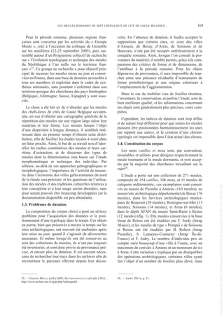 Pour la période romaine, plusieurs régions fran-
çaises sont couvertes par les activités du « Groupe
Meule », créé à l’occasion du colloque de Grenoble
sur les meulières (22-25 septembre 2005), puis ras-
semblé autour d’un Programme collectif de recherche
sur « l’évolution typologique et technique des meules
du Néolithique à l’an mille sur le territoire fran-
çais »25. Ce groupe de recherche a pour objectif prin-
cipal de recenser les meules mises au jour et conser-
vées en France, dans une base de données accessible à
tous ses membres et exploitée dans le cadre de syn-
thèses nationales, sans pourtant s’enfermer dans son
territoire puisque des chercheurs des pays limitrophes
(Belgique, Allemagne, Suisse, Espagne) y sont asso-
ciés.
Le choix a été fait ici de n’aborder que les meules
des chefs-lieux de cités de Gaule Belgique occiden-
tale, en vue d’obtenir une cartographie générale de la
répartition des meules sur une région large selon leur
matériau et leur forme. Les meules faisant l’objet
d’une dispersion à longue distance, il semblait inté-
ressant dans un premier temps d’obtenir cette distri-
bution, afin de faciliter les études locales à venir dans
un futur proche. Ainsi, le but de ce travail sera d’iden-
tifier les roches constitutives des meules et leurs car-
rières d’extraction, et de discerner des types de
meules dont la détermination sera basée sur l’étude
morphométrique et technique des individus. Par
ailleurs, au-delà de ces approches pétrographiques et
morphologiques, l’importance de l’activité de meune-
rie dans l’économie des villes gallo-romaines du nord
de la Gaule sera précisée, et les questions de l’utilisa-
tion des meules et des traditions culturelles relatives à
leur conception et à leur usage seront abordées, sans
pour autant pouvoir être beaucoup développées car la
documentation disponible est peu abondante.
1.3. Problèmes de datation
La composition du corpus choisi a posé un sérieux
problème pour l’acquisition des données et le posi-
tionnement d’une typologie dans le temps. Ces objets
en pierre, bien que préservés à travers le temps sur les
sites archéologiques, ont souvent été maltraités après
leur mise au jour, quand il s’agissait de découvertes
anciennes. Et même lorsqu’ils ont été conservés au
sein des collections de musées, ils n’ont pas toujours
été inventoriés, et sont donc privés de provenance pré-
cise, et encore plus de datation. Il est souvent néces-
saire de rechercher leur trace dans les archives afin de
reconstituer le parcours effectué depuis leur décou-
verte. En l’absence de datation, il faudra accepter la
supposition que certains sites, ici ceux des villes
d’Amiens, de Bavay, d’Arras, de Soissons et de
Beauvais, n’ont pas été occupés antérieurement à la
conquête romaine. Ainsi, lorsque l’on connaît la pro-
venance du matériel, il semble permis, grâce à la com-
paraison des critères de forme et de dimensions, de
l’attribuer à la période romaine. Pour les objets
dépourvus de provenance, il sera impossible de tran-
cher entre une présence résiduelle d’instruments de
forme protohistorique et une origine extérieure à
l’emplacement de l’agglomération.
Dans le cas du mobilier issu de fouilles récentes,
l’inventaire, la conservation, et parfois l’étude, sont de
bien meilleure qualité, et les informations concernant
les objets sont généralement plus précises, voire com-
plètes.
Cependant, les indices de datation sont trop diffus
et de nature trop différente pour que toutes les meules
puissent être positionnées harmonieusement les unes
par rapport aux autres, et la création d’une chrono-
typologie est impossible dans l’état actuel des choses.
1.4. Constitution du corpus
Les mots catillus et meta sont, par convention,
invariables et utilisés pour désigner respectivement la
meule tournante et la meule dormante, et sont accep-
tés par la majorité des chercheurs travaillant sur le
sujet26.
L’étude a porté sur une collection de 271 meules,
composée de 154 catillus, 106 meta, et 11 meules de
catégorie indéterminée; ces exemplaires sont conser-
vés au musée de Picardie à Amiens (110 meules), au
musée/site archéologique départemental de Bavay (76
meules), dans les Services archéologiques munici-
paux de Beauvais (20 meules), Boulogne-sur-Mer (15
meules), Soissons (14 meules), et Arras (6 meules),
dans le dépôt AFAN du musée Saint-Remi à Reims
(12 meules) (fig. 1). Dix meules conservées à la base
Inrap de Reims ont été étudiées par F. Jordy (Inrap
Alsace), et les meules de type « Pompéi » de Soissons
et Reims ont été étudiées par B. Robert (Inrap
Picardie), S. Lepareux-Couturier (Inrap Île-de-
France) et F. Jodry. Le nombre d’individus pris en
compte varie beaucoup d’une ville à l’autre, avec un
maximum de cent dix à Amiens et un minimum de six
à Arras. Cette variation s’explique par un déséquilibre
des opérations archéologiques, certaines villes ayant
fait l’objet d’un nombre de fouilles plus élevé, mais
25. — GROUPE MEULE (coll.) 2009; BUCHSENSCHUTZ et alii (dir.) 2011;
http://www.archeo.ens.fr/spip.php?rubrique44
26. — JODRY 2011a, p. 21.
LES MEULES ROMAINES DE SEPT CHEFS-LIEUX DE CITÉ DE GAULE BELGIQUE... 169
Picavet 22/05/12 11:02 Page 169
©
Association
Revue
du
Nord
|
Téléchargé
le
03/01/2023
sur
www.cairn.info
(IP:
181.176.148.132)
©
Association
Revue
du
Nord
|
Téléchargé
le
03/01/2023
sur
www.cairn.info
(IP:
181.176.148.132)
 