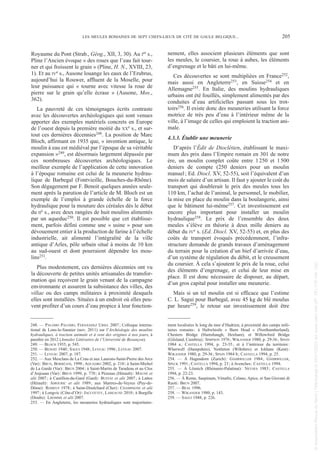 Royaume du Pont (Strab., Géog., XII, 3, 30). Au Ier s.,
Pline l’Ancien évoque « des roues que l’eau fait tour-
ner et qui froissent le grain » (Pline, H. N., XVIII, 23,
1). Et au IVe s., Ausone louange les eaux de l’Erubrus,
aujourd’hui la Rouwer, affluent de la Moselle, pour
leur puissance qui « tourne avec vitesse la roue de
pierre sur le grain qu’elle écrase » (Ausone, Mos.,
362).
La pauvreté de ces témoignages écrits contraste
avec les découvertes archéologiques qui sont venues
apporter des exemples matériels concrets en Europe
de l’ouest depuis la première moitié du XXe s., et sur-
tout ces dernières décennies248. La position de Marc
Bloch, affirmant en 1935 que, « invention antique, le
moulin à eau est médiéval par l’époque de sa véritable
expansion »249, est désormais largement dépassée par
ces nombreuses découvertes archéologiques. Le
meilleur exemple de l’application de cette innovation
à l’époque romaine est celui de la meunerie hydrau-
lique de Barbegal (Fontvieille, Bouches-du-Rhône).
Son dégagement par F. Benoit quelques années seule-
ment après la parution de l’article de M. Bloch est un
exemple de l’emploi à grande échelle de la force
hydraulique pour la mouture des céréales dès le début
du IIe s., avec deux rangées de huit moulins alimentés
par un aqueduc250. Il est possible que cet établisse-
ment, parfois défini comme une « usine » pour son
dévouement entier à la production de farine à l’échelle
industrielle, ait alimenté l’intégralité de la ville
antique d’Arles, pôle urbain situé à moins de 10 km
au sud-ouest et dont pourraient dépendre les mou-
lins251.
Plus modestement, ces dernières décennies ont vu
la découverte de petites unités artisanales de transfor-
mation qui reçoivent le grain venant de la campagne
environnante et assurent la subsistance des villes, des
villae ou des camps militaires à proximité desquels
elles sont installées. Situées à un endroit où elles peu-
vent profiter d’un cours d’eau propice à leur fonction-
nement, elles associent plusieurs éléments que sont
les meules, le coursier, la roue à aubes, les éléments
d’engrenage et le bâti en lui-même.
Ces découvertes se sont multipliées en France252,
mais aussi en Angleterre253, en Suisse254 et en
Allemagne255. En Italie, des moulins hydrauliques
urbains ont été fouillés, simplement alimentés par des
conduites d’eau artificielles passant sous les trot-
toirs256. Il existe donc des meuneries utilisant la force
motrice de très peu d’eau à l’intérieur même de la
ville, à l’image de celles qui emploient la traction ani-
male.
4.3.3. Établir une meunerie
D’après l’Édit de Dioclétien, établissant le maxi-
mum des prix dans l’Empire romain en 301 de notre
ère, un moulin complet coûte entre 1250 et 1500
deniers de compte (250 deniers pour un moulin
manuel; Ed. Diocl. XV, 52-55), soit l’équivalent d’un
mois de salaire d’un artisan. Il faut y ajouter le coût du
transport qui doublerait le prix des meules tous les
110 km, l’achat de l’animal, le personnel, le mobilier,
la mise en place du moulin dans la boulangerie, ainsi
que le bâtiment lui-même257. Cet investissement est
encore plus important pour installer un moulin
hydraulique258. Le prix de l’ensemble des deux
meules s’élève en théorie à deux mille deniers au
début du IVe s. (Ed. Diocl. XV, 52-55) et, en plus des
coûts de transport évoqués précédemment, l’infra-
structure demande de grands travaux d’aménagement
du terrain pour la création d’un bief d’arrivée d’eau,
d’un système de régulation du débit, et le creusement
du coursier. À cela s’ajoutent le prix de la roue, celui
des éléments d’engrenage, et celui de leur mise en
place. Il est donc nécessaire de disposer, au départ,
d’un gros capital pour installer une meunerie.
Mais si un tel moulin est si efficace que l’estime
C. L. Sagui pour Barbegal, avec 45 kg de blé moulus
par heure259, le retour sur investissement doit être
248. — PALOMO PALOMO, FERNÁNDEZ URIEL 2007; Colloque interna-
tional de Lons-le-Saunier (nov. 2011) sur l’Archéologie des moulins
hydrauliques, à traction animale et à vent des origines à nos jours, à
paraître en 2012 (Annales Littéraires de l’Université de Besançon).
249. — BLOCH 1935, p. 545.
250. — BENOIT 1940; SAGUI 1948; LEVEAU 1996; LEVEAU 2007.
251. — LEVEAU 2007, p. 187.
252. — Aux Mesclans de La Crau et aux Laurons-Saint-Pierre des Arcs
(Var): BRUN, BORRÉANI, 1998; AQUADRO 2002, p. 210; à Saint-Michel
de La Garde (Var): BRUN 2004; à Saint-Martin de Taradeau et au Clos
d’Anjouan (Var): BRUN 1999, p. 770; à Pézenas (Hérault): MAUNÉ et
alii 2007; à Castillon-du-Gard (Gard): BUFFAT et alii 2007; à Lattes
(Hérault): AMOURIC et alii 1989; aux Martres-de-Veyres (Puy-de-
Dôme): ROMEUF 1978; à Saint-Doulchard (Cher): CHAMPAGNE et alii
1997; à Longvic (Côte-d’Or): JACCOTTEY, LABEAUNE 2010; à Burgille
(Doubs): LHOMME et alii 2007.
253. — En Angleterre, les meuneries hydrauliques sont majoritaire-
ment localisées le long du mur d’Hadrien, à proximité des camps mili-
taires romains: à Haltwhistle « Burn Head » (Northumberland),
Chesters Bridge (Humshaugh, Hexham), et Willowford Bridge
(Gilsland, Cumbria): SIMPSON 1976; WIKANDER 1980, p. 29-36; SPAIN
1984 a; CASTELLA 1994, p. 23-35; et à l’intérieur du territoire:
Wherwell (Hampshire), Nettleton (Wiltshire) et Ickham (Kent):
WIKANDER 1980, p. 29-36; SPAIN 1984 b; CASTELLA 1994, p. 25.
254. — À Hagendorn (Zurich): GÄHRWILLER 1984; GÄHRWILLER,
SPECK 1991; CASTELLA 1994, p. 23; à Avenches: CASTELLA 1994.
255. — À Lösnich (Rhénanie-Palatinat): NEYSES 1983; CASTELLA
1994, p. 22-23.
256. — À Rome, Saepinum, Vénafre, Celano, Apice, et San Giovani di
Ruoti: BRUN 2007.
257. — BÉAL 1996.
258. — WIKANDER 1980, p. 143.
259. — SAGUI 1948, p. 226.
LES MEULES ROMAINES DE SEPT CHEFS-LIEUX DE CITÉ DE GAULE BELGIQUE... 205
Picavet 1 22/05/12 11:03 Page 205
©
Association
Revue
du
Nord
|
Téléchargé
le
03/01/2023
sur
www.cairn.info
(IP:
181.176.148.132)
©
Association
Revue
du
Nord
|
Téléchargé
le
03/01/2023
sur
www.cairn.info
(IP:
181.176.148.132)
 