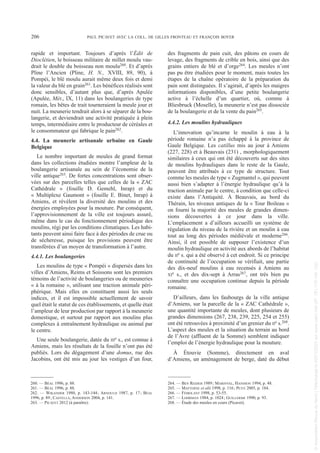 rapide et important. Toujours d’après l’Édit de
Dioclétien, le boisseau militaire de millet moulu vau-
drait le double du boisseau non moulu260. Et d’après
Pline l’Ancien (Pline, H. N., XVIII, 89, 90), à
Pompéi, le blé moulu aurait même deux fois et demi
la valeur du blé en grain261. Les bénéfices réalisés sont
donc sensibles, d’autant plus que, d’après Apulée
(Apulée, Mét., IX, 11) dans les boulangeries de type
romain, les bêtes de trait tourneraient la meule jour et
nuit. La meunerie tendrait alors à se séparer de la bou-
langerie, et deviendrait une activité pratiquée à plein
temps, intermédiaire entre le producteur de céréales et
le consommateur qui fabrique le pain262.
4.4. La meunerie artisanale urbaine en Gaule
Belgique
Le nombre important de meules de grand format
dans les collections étudiées montre l’ampleur de la
boulangerie artisanale au sein de l’économie de la
ville antique263. De fortes concentrations sont obser-
vées sur des parcelles telles que celles de la « ZAC
Cathédrale » (fouille D. Gemehl, Inrap) et du
« Multiplexe Gaumont » (fouille E. Binet, Inrap) à
Amiens, et révèlent la diversité des moulins et des
énergies employées pour la mouture. Par conséquent,
l’approvisionnement de la ville est toujours assuré,
même dans le cas du fonctionnement périodique des
moulins, régi par les conditions climatiques. Les habi-
tants peuvent ainsi faire face à des périodes de crue ou
de sécheresse, puisque les provisions peuvent être
transférées d’un moyen de transformation à l’autre.
4.4.1. Les boulangeries
Les moulins de type « Pompéi » dispersés dans les
villes d’Amiens, Reims et Soissons sont les premiers
témoins de l’activité de boulangeries ou de meuneries
« à la romaine », utilisant une traction animale péri-
phérique. Mais elles en constituent aussi les seuls
indices, et il est impossible actuellement de savoir
quel était le statut de ces établissements, et quelle était
l’ampleur de leur production par rapport à la meunerie
domestique, et surtout par rapport aux moulins plus
complexes à entraînement hydraulique ou animal par
le centre.
Une seule boulangerie, datée du IIIe s., est connue à
Amiens, mais les résultats de la fouille n’ont pas été
publiés. Lors du dégagement d’une domus, rue des
Jacobins, ont été mis au jour les vestiges d’un four,
des fragments de pain cuit, des pâtons en cours de
levage, des fragments de crible en bois, ainsi que des
grains entiers de blé et d’orge264. Les meules n’ont
pas pu être étudiées pour le moment, mais toutes les
étapes de la chaîne opératoire de la préparation du
pain sont distinguées. Il s’agirait, d’après les maigres
informations disponibles, d’une petite boulangerie
active à l’échelle d’un quartier, où, comme à
Bliesbruck (Moselle), la meunerie n’est pas dissociée
de la boulangerie et de la vente du pain265.
4.4.2. Les moulins hydrauliques
L’innovation qu’incarne le moulin à eau à la
période romaine n’a pas échappé à la province de
Gaule Belgique. Les catillus mis au jour à Amiens
(227, 228) et à Beauvais (231) , morphologiquement
similaires à ceux qui ont été découverts sur des sites
de moulins hydrauliques dans le reste de la Gaule,
peuvent être attribués à ce type de structure. Tout
comme les meules de type « Zugmantel », qui peuvent
aussi bien s’adapter à l’énergie hydraulique qu’à la
traction animale par le centre, à condition que celle-ci
existe dans l’Antiquité. À Beauvais, au bord du
Thérain, les niveaux antiques de la « Tour Boileau »
on fourni la majorité des meules de grandes dimen-
sions découvertes à ce jour dans la ville.
L’emplacement a d’ailleurs accueilli un système de
régulation du niveau de la rivière et un moulin à eau
tout au long des périodes médiévale et moderne266.
Ainsi, il est possible de supposer l’existence d’un
moulin hydraulique en activité aux abords de l’habitat
du IIe s. qui a été observé à cet endroit. Si ce principe
de continuité de l’occupation se vérifiait, une partie
des dix-neuf moulins à eau recensés à Amiens au
XIe s., et des dix-sept à Arras267, ont très bien pu
connaître une occupation continue depuis la période
romaine.
D’ailleurs, dans les faubourgs de la ville antique
d’Amiens, sur la parcelle de la « ZAC Cathédrale »,
une quantité importante de meules, dont plusieurs de
grandes dimensions (267, 238, 239, 225, 254 et 255)
ont été retrouvées à proximité d’un grenier du IIe s.268.
L’aspect des meules et la situation du terrain au bord
de l’Avre (affluent de la Somme) semblent indiquer
l’emploi de l’énergie hydraulique pour la mouture.
À Étouvie (Somme), directement en aval
d’Amiens, un aménagement de berge, daté du début
260. — BÉAL 1996, p. 88.
261. — BÉAL 1996, p. 88.
262. — WIKANDER 1980, p. 143-144; ARNOULD 1987, p. 17; BÉAL
1996, p. 89; CASTELLA, ANDERSON 2004, p. 141.
263. — PICAVET 2012 (à paraître).
264. — BEN REDJEB 1989; MARINVAL, HANSSON 1994, p. 48.
265. — MATTERNE et alii 1998, p. 116; PETIT 2005, p. 184.
266. — FÉMOLANT 1998, p. 53-55.
267. — LOHRMAN 1984, p. 1024; GUILLERME 1990, p. 93.
268. — Étude des meules en cours (Picavet).
206 PAUL PICAVET AVEC LA COLL. DE GILLES FRONTEAU ET FRANÇOIS BOYER
Picavet 1 22/05/12 11:03 Page 206
©
Association
Revue
du
Nord
|
Téléchargé
le
03/01/2023
sur
www.cairn.info
(IP:
181.176.148.132)
©
Association
Revue
du
Nord
|
Téléchargé
le
03/01/2023
sur
www.cairn.info
(IP:
181.176.148.132)
 