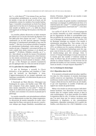 du Ve s., a été observé269. Une retenue d’eau, une fosse
correspondant probablement au coursier d’une roue
de moulin, et une aire de travail ou d’accès ont été
interprétées comme les modules d’un moulin hydrau-
lique. L’ensemble est positionné au bord d’un chenal
séparé du lit d’un bras de la Somme par une butte où
était installé un habitat au IIIe s. Le débit du chenal
était régulé par un barrage fait de pieux et de blocs de
craie270.
Les moulins urbains découverts en Italie montrent
par ailleurs qu’il n’est pas nécessaire de disposer d’un
fort débit pour faire tourner une roue271. Une simple
canalisation ou un bief peuvent apporter l’énergie
nécessaire à l’entraînement périodique d’une roue de
moulin272. Dès lors il est toujours possible d’imaginer
un entraînement hydraulique, sinon animal, pour les
meules de type « Zugmantel » provenant de Bavay où
seuls coulent deux petits ruisseaux et où aboutit un
aqueduc273. D’ailleurs, Palladius conseille, au IVe s.,
de « faire aboutir au moulin les tuyaux d’écoulement
des bains [des villae], afin de pouvoir y faire fonction-
ner des meules actionnées par l’eau et moudre le blé
sans faire appel au travail animal ou humain » (Pall.,
De agr., I, 42). Pourquoi ces conseils n’auraient-ils
pas été appliqués dans les villes du nord de la Gaule?
4.5. Le pain dans les camps militaires
Le port de Boulogne a accueilli la Classis
Britannica, et des garnisons sont installées à l’inté-
rieur du territoire au Bas-Empire, à Arras.
L’approvisionnement de ces troupes représente une
logistique considérable, et la fabrication du pain en est
un élément majeur.
À Stockstadt am Main (Bavière, Allemagne) une
boulangerie de camp a été fouillée avant 1900. Elle
était composée d’une pièce équipée d’un four, de
deux meules manuelles et d’un puits274. Toutes les
étapes de la fabrication du pain sont donc réalisables
sur place, de la mouture à la cuisson en passant par le
pétrissage.
Les meules manuelles sont principalement utilisées
lors de déplacements ou dans des camps temporaires.
La découverte de meules manuelles en roche volca-
nique dont les flancs sont gravés du nom de contuber-
niae indique que chaque chambrée, rassemblant une
dizaine d’hommes, disposait de son moulin à main
pour moudre son grain275.
La mise en place de grands moulins à entraînement
mécanique accompagne la stabilisation du limes et la
sédentarisation des camps276. L’échelle de production
augmente logiquement, nourrissant une277, voire deux
centuries278.
Les catillus 67, 68, 69, 70, 71 et 73 sont typiques de
ces meules manuelles en roche volcanique utilisées
par les légionnaires du Rhin et correspondent peut-
être au mobilier de contuberniae de passage, en route
vers la Bretagne depuis la Germanie. Le catillus 232
de Boulogne témoigne au contraire d’un moulin à
entraînement mécanique fixe. Tout comme celui en
arkose d’Haybes/Macquenoise mis au jour à Arras
(221), en relation avec les casernes militaires du Bas-
Empire. Un entraînement hydraulique peut être sup-
posé, mais la forme du catillus s’y prêtant, le système
de moulin-manège peut être envisagé. Ainsi, le
recours à l’énergie hydraulique n’est pas nécessaire et
le moulin peut être installé à l’intérieur même du
camp. Au Moyen Âge, de tels systèmes sont d’ailleurs
attestés en contexte militaire, et sont favorisés lors de
périodes de troubles où l’eau courante, ressource exté-
rieure au moulin, n’est pas toujours disponible279.
4.6. La boulangerie domestique
4.6.1. Répartition dans la ville
Si la meunerie artisanale prend une place significa-
tive dans les villes romaines, la mouture domestique
semble conserver son importance. En témoignent les
nombreuses meules rotatives manuelles réparties dans
l’espace urbain de tous les chefs-lieux de cité étudiés,
et qui sont majoritaires en nombre d’individus par
rapport aux meules de grand format.
Même si les meules ne sont pas toujours individuel-
lement localisées, leur découverte est souvent men-
tionnée dans les comptes rendus anciens et dans la
carte archéologique. Il est donc possible d’en établir
la répartition dans la ville. À Amiens, les découvertes
que l’on peut situer par les sources anciennes sont
nombreuses et dispersées, et des concentrations
importantes, dépendant notamment de la qualité des
fouilles, sont observées à la « ZAC Cathédrale » et au
269. — HARNAY 1997; BLANCHET 2000, p. 141.
270. — DESCHODT 2005, p. 168.
271. — BRUN 2007, p. 206.
272. — MAUNÉ et alii 2007, p. 125.
273. — BOYER, PICAVET 2010, p. 25.
274. — JOHNSON 1987, p. 217-218.
275. — MORITZ 1958, p. 116; JOHNSON 1987, p. 221; JUNKELMANN
2006, p. 116-117; MANGARTZ 2008, p. 101.
276. — MORITZ 1958, p. 116; JOHNSON 1987, p. 218.
277. — JUNKELMANN 2006, p. 122; WEBSTER, CHADDERTON 2002,
p. 29-30.
278. — JOHNSON 1987, p. 217-218.
279. — AMOURIC 1998, p. 176.
LES MEULES ROMAINES DE SEPT CHEFS-LIEUX DE CITÉ DE GAULE BELGIQUE... 207
Picavet 1 22/05/12 11:04 Page 207
©
Association
Revue
du
Nord
|
Téléchargé
le
03/01/2023
sur
www.cairn.info
(IP:
181.176.148.132)
©
Association
Revue
du
Nord
|
Téléchargé
le
03/01/2023
sur
www.cairn.info
(IP:
181.176.148.132)
 