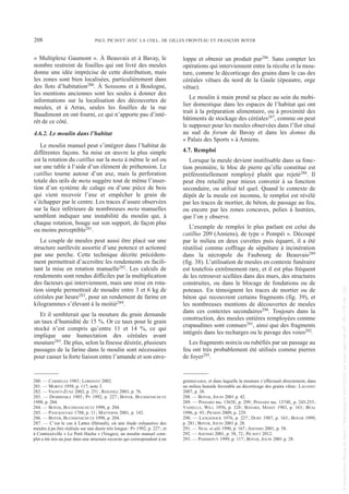 « Multiplexe Gaumont ». À Beauvais et à Bavay, le
nombre restreint de fouilles qui ont livré des meules
donne une idée imprécise de cette distribution, mais
les zones sont bien localisées, particulièrement dans
des îlots d’habitation280. À Soissons et à Boulogne,
les mentions anciennes sont les seules à donner des
informations sur la localisation des découvertes de
meules, et à Arras, seules les fouilles de la rue
Baudimont en ont fourni, ce qui n’apporte pas d’inté-
rêt de ce côté.
4.6.2. Le moulin dans l’habitat
Le moulin manuel peut s’intégrer dans l’habitat de
différentes façons. Sa mise en œuvre la plus simple
est la rotation du catillus sur la meta à même le sol ou
sur une table à l’aide d’un élément de préhension. Le
catillus tourne autour d’un axe, mais la perforation
totale des œils de meta suggère tout de même l’inser-
tion d’un système de calage ou d’une pièce de bois
qui vient recevoir l’axe et empêcher le grain de
s’échapper par le centre. Les traces d’usure observées
sur la face inférieure de nombreuses meta manuelles
semblent indiquer une instabilité du moulin qui, à
chaque rotation, bouge sur son support, de façon plus
ou moins perceptible281.
Le couple de meules peut aussi être placé sur une
structure surélevée assortie d’une potence et actionné
par une perche. Cette technique décrite précédem-
ment permettrait d’accroître les rendements en facili-
tant la mise en rotation manuelle282. Les calculs de
rendements sont rendus difficiles par la multiplication
des facteurs qui interviennent, mais une mise en rota-
tion simple permettrait de moudre entre 3 et 6 kg de
céréales par heure283, pour un rendement de farine en
kilogrammes s’élevant à la moitié284.
Et il semblerait que la mouture du grain demande
un taux d’humidité de 15 %. Or ce taux pour le grain
stocké n’est compris qu’entre 11 et 14 %, ce qui
implique une humectation des céréales avant
mouture285. De plus, selon la finesse désirée, plusieurs
passages de la farine dans le moulin sont nécessaires
pour casser la forte liaison entre l’amande et son enve-
loppe et obtenir un produit pur286. Sans compter les
opérations qui interviennent entre la récolte et la mou-
ture, comme le décorticage des grains dans le cas des
céréales vêtues du nord de la Gaule (épeautre, orge
vêtue).
Le moulin à main prend sa place au sein du mobi-
lier domestique dans les espaces de l’habitat qui ont
trait à la préparation alimentaire, ou à proximité des
bâtiments de stockage des céréales287, comme on peut
le supposer pour les meules observées dans l’îlot situé
au sud du forum de Bavay et dans les domus du
« Palais des Sports » à Amiens.
4.7. Remploi
Lorsque la meule devient inutilisable dans sa fonc-
tion première, le bloc de pierre qu’elle constitue est
préférentiellement remployé plutôt que rejeté288. Il
peut être retaillé pour mieux convenir à sa fonction
secondaire, ou utilisé tel quel. Quand le contexte de
dépôt de la meule est inconnu, le remploi est révélé
par les traces de mortier, de béton, de passage au feu,
ou encore par les zones concaves, polies à lustrées,
que l’on y observe.
L’exemple de remploi le plus parlant est celui du
catillus 209 (Amiens), de type « Pompéi ». Découpé
par le milieu en deux cuvettes puis équarri, il a été
réutilisé comme coffrage de sépulture à incinération
dans la nécropole du Faubourg de Beauvais289
(fig. 38). L’utilisation de meules en contexte funéraire
est toutefois extrêmement rare, et il est plus fréquent
de les retrouver scellées dans des murs, des structures
construites, ou dans le blocage de fondations ou de
poteaux. En témoignent les traces de mortier ou de
béton qui recouvrent certains fragments (fig. 39), et
les nombreuses mentions de découvertes de meules
dans ces contextes secondaires290. Toujours dans la
construction, des meules entières remployées comme
crapaudines sont connues291, ainsi que des fragments
intégrés dans les recharges ou le pavage des voies292.
Les fragments noircis ou rubéfiés par un passage au
feu ont très probablement été utilisés comme pierres
de foyer293.
280. — CARMELEZ 1983; LORIDANT 2002.
281. — MORITZ 1958, p. 117, note 3.
282. — VIGNET-ZUNZ 2002, p. 251; REIGNIEZ 2003, p. 76.
283. — DEMBINSKA 1985; PY 1992, p. 227; BOYER, BUCHSENSCHUTZ
1998, p. 204.
284. — BOYER, BUCHSENSCHUTZ 1998, p. 204.
285. — PANCKOUCKE 1788, p. 11; MATTERNE 2001, p. 142.
286. — BOYER, BUCHSENSCHUTZ 1998, p. 204.
287. — C’est le cas à Lattes (Hérault), où une étude exhaustive des
meules à pu être réalisée sur une durée très longue: PY 1992, p. 227; et
à Contrexéville « Le Petit Hachu » (Vosges), un moulin manuel com-
plet a été mis au jour dans une structure excavée qui correspondrait à un
grenier-cave, et dans laquelle la mouture s’effectuait directement, dans
un milieu humide favorable au décorticage des grains vêtus: LAGADEC
2007, p. 38.
288. — BOYER, JOUIN 2001 p. 42.
289. — PINSARD ms. 1363E, p. 299; PINSARD ms. 1374E, p. 245-253;
VASSELLE, WILL 1956, p. 328; BAYARD, MASSY 1983, p. 163; BÉAL
1996, p. 93; PICHON 2009, p. 229.
290. — LANGEDOCK 1976, p. 227; DURY 1987, p. 163; BOYER 1999,
p. 281; BOYER, JOUIN 2001 p. 28.
291. — NEAL et alii 1990, p. 167; ASENSIO 2001, p. 58.
292. — ASENSIO 2001, p. 58, 72; PICAVET 2012.
293. — POMMEPUY 1999, p. 117; BOYER, JOUIN 2001 p. 28.
208 PAUL PICAVET AVEC LA COLL. DE GILLES FRONTEAU ET FRANÇOIS BOYER
Picavet 1 22/05/12 11:04 Page 208
©
Association
Revue
du
Nord
|
Téléchargé
le
03/01/2023
sur
www.cairn.info
(IP:
181.176.148.132)
©
Association
Revue
du
Nord
|
Téléchargé
le
03/01/2023
sur
www.cairn.info
(IP:
181.176.148.132)
 
