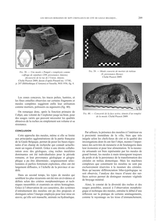 Les zones concaves, les traces polies, lustrées, et
les fines entailles observées sur certains fragments et
meules complètes suggèrent enfin leur utilisation
comme mortiers, polissoirs ou aiguisoirs (fig. 40).
On remarque donc, après la fonction primaire de
l’objet, une volonté de l’exploiter jusqu’au bout, pour
des usages variés qui peuvent nécessiter les qualités
abrasives de la roches ou simplement son volume et sa
résistance.
CONCLUSION
Cette approche des meules, même si elle se limite
aux principales agglomérations de la partie française
de la Gaule Belgique, permet de poser les bases régio-
nales d’un champ de recherche qui connaît actuelle-
ment un regain d’intérêt. Grâce à une étroite collabo-
ration avec des géologues, cinq roches meulières
dominantes ont été individualisées pour la période
romaine, et leur provenance géologique et géogra-
phique a pu être déterminée; soigneusement sélec-
tionnées et parfois fortement exploitées, elles ont été
largement diffusées, à l’échelle de la province et au-
delà.
Dans un second temps, les types de meules qui
semblent les plus récurrents ont été mis en évidence et
définis selon des critères morphométriques et tech-
niques rassemblés et examinés en séries homogènes.
Grâce à l’observation de ces caractères, des systèmes
d’entraînement des moulins ont pu être proposés et
distingués selon l’énergie employée pour leur mise en
œuvre, qu’elle soit manuelle, animale ou hydraulique.
Par ailleurs, la présence des moulins à l’intérieur ou
à proximité immédiate de la ville, bien que très
inégale selon les chefs-lieux de cité et la qualité des
investigations dont ils ont fait l’objet, montre l’impor-
tance des activités de meunerie et de boulangerie dans
leur économie et pour leur alimentation. Si la meune-
rie artisanale est bien représentée par les meules de
grand format, les meules à main témoignent toujours
du poids et de la persistance de la transformation des
céréales en milieu domestique. Mais les machines
complexes que constituent les moulins ne sont pas
exclusivement réservées à la mouture des céréales.
Bien qu’aucune différenciation litho-typologique ne
soit observée, l’analyse des traces d’usure des sur-
faces actives permet de distinguer mouture végétale
de broyage minéral.
Ainsi, le constat de la diversité des roches et des
usages possibles, associé à l’observation morpholo-
gique et technique des meules, entraîne le début d’une
réflexion sur la pratique de certains aménagements,
comme le rayonnage ou les trous d’emmanchement,
LES MEULES ROMAINES DE SEPT CHEFS-LIEUX DE CITÉ DE GAULE BELGIQUE... 209
FIG. 38. — Une meule « Pompéi » remployée comme
coffrage de sépulture (209, provenance Amiens),
découverte de la rue de l’Union, Amiens.
Cliché Picavet 2009, dessin d’après Pinsard ms. 1374E,
p. 247 (Bibliothèque d’Amiens) et Vasselle, Will 1956, fig. 4.
FIG. 39. — Meule couverte de mortier de tuileau
(8, provenance Bavay).
Cliché Picavet 2009.
FIG. 40. — Concavité de la face active, témoin d’un remploi
de la meule. Cliché Picavet 2009.
Picavet 1 22/05/12 11:04 Page 209
©
Association
Revue
du
Nord
|
Téléchargé
le
03/01/2023
sur
www.cairn.info
(IP:
181.176.148.132)
©
Association
Revue
du
Nord
|
Téléchargé
le
03/01/2023
sur
www.cairn.info
(IP:
181.176.148.132)
 