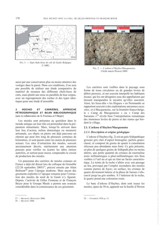 aussi par une conservation plus ou moins attentive des
vestiges dans le passé. Dans ces conditions, il ne sera
pas possible de réaliser une étude comparative du
matériel de mouture des différents chefs-lieux de
cités, mais plutôt une mise en parallèle de leur corpus,
avec un regroupement des roches et des types iden-
tiques pour une étude d’ensemble.
2. ROCHES ET CARRIÈRES, APPROCHE
PÉTROGRAPHIQUE ET BILAN BIBLIOGRAPHIQUE
(avec la collaboration de G. Fronteau et F. Boyer)
Les meules sont présentes au quotidien dans le
monde antique car leur rôle est primordial dans la pré-
paration alimentaire. Mais, lorsqu’ils arrivent dans
leur lieu d’action, milieu domestique ou meunerie
artisanale, ces objets en pierre ont déjà parcouru un
chemin qui peut être long de plusieurs centaines de
kilomètres, et sont passés entre les mains de plusieurs
acteurs. Les sites d’extraction des meules, souvent
anciennement décrits, mériteraient une attention
poussée pour vérifier ou écarter les idées émises
autrefois, et surtout pour mieux comprendre le circuit
de production des meules.
Un panorama des carrières de meules connues en
France a déjà été dressé lors du colloque de Grenoble
(22-26 septembre 2005)27, précisé ensuite par Alain
Belmont28 pour l’époque moderne. Mais aucun des
gisements exploités à l’époque romaine pour l’extrac-
tion des meules du nord de la Gaule n’y figurait.
Depuis, l’activité de Gilles Fronteau et de François
Boyer pour le Groupe Meule a permis une avancée
considérable dans la connaissance de ces gisements.
Les carrières sont visibles dans le paysage sous
forme de trous circulaires ou de grandes levées de
débris pierreux, et ont souvent interpellé les habitants
locaux, qui les ont désignées sous des appellations qui
laissent transparaître le mystère qu’elles suscitent.
Ainsi, les lieux-dits « les Hogues » en Normandie se
rapportent souvent à des exploitations anciennes exca-
vées; et à Macquenoise, sur la frontière franco-belge,
le « Camp de Macquenoise » ou « Camp des
Sarrasins »29 révèle bien l’interprétation romantique
des immenses levées de pierre et des ruines qui bor-
dent le village.
2.1. L’arkose d’Haybes/Macquenoise
2.1.1. Description et origine géologique
L’arkose d’Haybes (fig. 2) est un grès feldspathique
grossier gris clair d’aspect homogène, parfois grano-
classé, et composé de grains de quartz à cimentation
siliceuse peu abondante mais forte. Ce grès présente,
en plus de quelques grains de feldspath plus ou moins
altérés, une petite quantité de cristaux de tourmaline
noire millimétriques à pluri-millimétriques très bien
visibles à l’œil nu et qui en font un faciès caractéris-
tique. La teinte de la roche s’altère avec son passage
au feu, provoqué par l’emploi secondaire des meules
comme pierres de foyer; en surface, les cristaux de
quartz deviennent laiteux et la phase de liaison s’obs-
curcit jusqu’au gris sombre. À l’intérieur de la roche,
le quartz prend une coloration rosée.
Le banc d’arkose d’Haybes, dont sont issues les
meules, épais de 50 m, apparaît sur la feuille d’Hirson
27. — BELMONT, MANGARTZ 2006.
28. — BELMONT 2006.
29. — CHAMBON 1954, p. 13.
170 PAUL PICAVET AVEC LA COLL. DE GILLES FRONTEAU ET FRANÇOIS BOYER
Boulogne/Mer
Arras Bavay
Amiens
Beauvais
Soissons Reims
200 km
0
FIG. 1. — Sept chefs-lieux de cité de Gaule Belgique.
© ABG.
FIG. 2. — L’arkose d’Haybes/Macquenoise.
Cliché macro Picavet 2009.
Picavet 22/05/12 11:02 Page 170
©
Association
Revue
du
Nord
|
Téléchargé
le
03/01/2023
sur
www.cairn.info
(IP:
181.176.148.132)
©
Association
Revue
du
Nord
|
Téléchargé
le
03/01/2023
sur
www.cairn.info
(IP:
181.176.148.132)
 