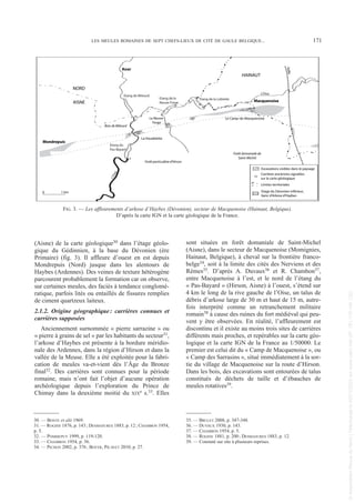 (Aisne) de la carte géologique30 dans l’étage géolo-
gique du Gédinnien, à la base du Dévonien (ère
Primaire) (fig. 3). Il affleure d’ouest en est depuis
Mondrepuis (Nord) jusque dans les alentours de
Haybes (Ardennes). Des veines de texture hétérogène
parcourent probablement la formation car on observe,
sur certaines meules, des faciès à tendance conglomé-
ratique, parfois lités ou entaillés de fissures remplies
de ciment quartzeux laiteux.
2.1.2. Origine géographique: carrières connues et
carrières supposées
Anciennement surnommée « pierre sarrazine » ou
« pierre à grains de sel » par les habitants du secteur31,
l’arkose d’Haybes est présente à la bordure méridio-
nale des Ardennes, dans la région d’Hirson et dans la
vallée de la Meuse. Elle a été exploitée pour la fabri-
cation de meules va-et-vient dès l’Âge du Bronze
final32. Des carrières sont connues pour la période
romaine, mais n’ont fait l’objet d’aucune opération
archéologique depuis l’exploration du Prince de
Chimay dans la deuxième moitié du XIXe s.33. Elles
sont situées en forêt domaniale de Saint-Michel
(Aisne), dans le secteur de Macquenoise (Momignies,
Hainaut, Belgique), à cheval sur la frontière franco-
belge34, soit à la limite des cités des Nerviens et des
Rèmes35. D’après A. Duvaux36 et R. Chambon37,
entre Macquenoise à l’est, et le nord de l’étang du
« Pas-Bayard » (Hirson, Aisne) à l’ouest, s’étend sur
4 km le long de la rive gauche de l’Oise, un talus de
débris d’arkose large de 30 m et haut de 15 m, autre-
fois interprété comme un retranchement militaire
romain38 à cause des ruines du fort médiéval qui peu-
vent y être observées. En réalité, l’affleurement est
discontinu et il existe au moins trois sites de carrières
différents mais proches, et repérables sur la carte géo-
logique et la carte IGN de la France au 1/50000. Le
premier est celui dit du « Camp de Macquenoise », ou
« Camp des Sarrasins », situé immédiatement à la sor-
tie du village de Macquenoise sur la route d’Hirson.
Dans les bois, des excavations sont entourées de talus
constitués de déchets de taille et d’ébauches de
meules rotatives39.
30. — BONTE et alii 1969.
31. — ROGINE 1876, p. 143; DESMASURES 1883, p. 12; CHAMBON 1954,
p. 5.
32. — POMMEPUY 1999, p. 119-120.
33. — CHAMBON 1954, p. 36.
34. — PICHON 2002, p. 376; BOYER, PICAVET 2010, p. 27.
35. — BRULET 2008, p. 347-348.
36. — DUVAUX 1930, p. 143.
37. — CHAMBON 1954, p. 5.
38. — ROGINE 1881, p. 200; DESMASURES 1883, p. 12.
39. — Constaté sur site à plusieurs reprises.
LES MEULES ROMAINES DE SEPT CHEFS-LIEUX DE CITÉ DE GAULE BELGIQUE... 171
Bois de Milourd
La Neuve-
Forge
Macquenoise
Anor
Mondrepuis
Forêt particulière d'Hirson
Forêt domaniale de
Saint-Michel
Le Camp-de-Macquenoise
La Houdelette
fa
il
le
L'Oise
Etang de la Lobiette
Etang de la
Neuve Forge
Etang de Milourd
Etang du
Pas-Bayard
L
'
O
i
s
e
HAINAUT
NORD
AISNE
Excavations visibles dans le paysage
Etage du Dévonien inférieur,
banc d'Arkose d'Haybes
Limites territoriales
Carrières anciennes signalées
sur la carte géologique
0 1 km
FIG. 3. — Les affleurements d’arkose d’Haybes (Dévonien), secteur de Macquenoise (Hainaut, Belgique).
D’après la carte IGN et la carte géologique de la France.
Picavet 22/05/12 11:02 Page 171
©
Association
Revue
du
Nord
|
Téléchargé
le
03/01/2023
sur
www.cairn.info
(IP:
181.176.148.132)
©
Association
Revue
du
Nord
|
Téléchargé
le
03/01/2023
sur
www.cairn.info
(IP:
181.176.148.132)
 