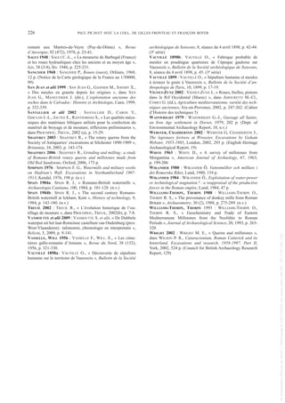 romain aux Martres-de-Veyre (Puy-de-Dôme) », Revue
d’Auvergne, 92 (472), 1978, p. 23-41.
SAGUI 1948 : SAGUI C.-L., « La meunerie de Barbegal (France)
et les roues hydrauliques chez les anciens et au moyen âge »,
Isis, 38 (3/4), fév. 1948, p. 225-231.
SANGNIER 1968 : SANGNIER P., Rouen (ouest), Orléans, 1968,
12 p. (Notice de la Carte géologique de la France au 1/50000,
99)
SAN JUAN et alii 1999 : SAN JUAN G., GASNIER M., SAVARY X.,
« Des meules en granite depuis les origines », dans SAN
JUAN G., MANEUVRIER J. (dir.), L’exploitation ancienne des
roches dans le Calvados: Histoire et Archéologie, Caen, 1999,
p. 332-339.
SANTALLIER et alii 2002 : SANTALLIER D., CARON V.,
GISCLON J.-L., JAUTEE E., RANTSORDAS S., « Les qualités méca-
niques des matériaux lithiques utilisés pour la confection du
matériel de broyage et de mouture, réflexions préliminaires »,
dans PROCOPIOU, TREUIL, 2002 (a), p. 15-29.
SHAFFREY 2003 : SHAFFREY R., « The rotary querns from the
Society of Antiquaries’ excavations at Silchester 1890-1909 »,
Britannia, 34, 2003, p. 143-174.
SHAFFREY 2006 : SHAFFREY R., Grinding and milling: a study
of Romano-British rotary querns and millstones made from
Old Red Sandstone, Oxford, 2006, 175 p.
SIMPSON 1976 : SIMPSON F. G., Watermills and military works
on Hadrian’s Wall. Excavations in Northumberland 1907-
1913, Kendal, 1976, 198 p. (n.v.)
SPAIN 1984a: SPAIN R. J., « Romano-British watermills »,
Archaeologia Cantiana, 100, 1984, p. 101-128. (n.v.)
SPAIN 1984b: SPAIN R. J., « The second century Romano-
British watermill at Ickham, Kent », History of technology, 9,
1984, p. 143-180. (n.v.)
TREUIL 2002 : TREUIL R., « L’évolution historique de l’ou-
tillage de mouture », dans PROCOPIOU, TREUIL, 2002(b), p. 7-8.
VANHOUTTE et alii 2009 : VANHOUTTE S. et alii, « De Dubbele
waterput uit het laat-Romeinse castellum van Oudenburg (prov.
West-Vlaanderen): tafonomie, chronologie en interpretatie »,
Relicta, 5, 2009, p. 9-141.
VASSELLE, WILL 1956 : VASSELLE F., WILL. E., « Les cime-
tières gallo-romains d’Amiens », Revue du Nord, 38 (152),
1956, p. 321-330.
VAUVILLÉ 1898a: VAUVILLÉ O., « Découverte de sépulture
humaine sur le territoire de Vauxrezis », Bulletin de la Société
archéologique de Soissons, 8, séance du 4 avril 1898, p. 42-44.
(3e série)
VAUVILLÉ 1898b: VAUVILLÉ O., « Fabrique probable de
meules en poudingue quartzeux de l’époque gauloise sur
Vauxrezis », Bulletin de la Société archéologique de Soissons,
8, séance du 4 avril 1898, p. 45. (3e série)
VAUVILLÉ 1899 : VAUVILLÉ O., « Sépulture humaine et meules
à écraser le grain à Vauxrezis », Bulletin de la Société d’an-
thropologie de Paris, 10, 1899, p. 17-19.
VIGNET-ZUNZ 2002 : VIGNET-ZUNZ J., « Roues, bielles, pistons
dans le Rif Occidental (Maroc) », dans AMOURETTI M.-Cl.,
COMET G. (éd.), Agriculture méditerranéenne, variété des tech-
niques anciennes, Aix-en-Provence, 2002, p. 247-262. (Cahier
d’Histoire des techniques 5)
WAINWRIGHT 1979 : WAINWRIGHT G.-J., Gussage all Saints,
an Iron Age settlement in Dorset, 1979, 202 p. (Dept. of
Environmental Archaeology Report, 10, n.v.)
WEBSTER, CHADDERTON 2002 : WEBSTER G, CHADDERTON J.,
The legionary fortress at Wroxeter, Excavations by Gaham
Webster, 1955-1985, London, 2002, 293 p. (English Heritage
Archaeological Report, 19)
WHITE 1963 : WHITE D., « A survey of millstones from
Morgantina », American Journal of Archaology, 67, 1963,
p. 199-206
WIKANDER 1980 : WIKANDER Ö, Vattenmöllor och möllare i
det Romerska Riket, Lund, 1980, 154 p.
WIKANDER 1984 : WIKANDER Ö., Exploitation of water-power
or technological stagnation?: a reappraisal of the productive
forces in the Roman empire, Lund, 1984, 47 p.
WILLIAMS-THORPE, THORPE 1988 : WILLIAMS-THORPE O.,
THORPE R. S., « The provenance of donkey mills from Roman
Britain », Archaeometry, 30 (2), 1988, p. 275-289. (n.v.)
WILLIAMS-THORPE, THORPE 1993 : WILLIAMS-THORPE O.,
THORPE R. S., « Geochemistry and Trade of Eastern
Mediterranean Millstones from the Neolithic to Roman
Periods », Journal of Archaeological Science, 20, 1993, p. 263-
320.
WRIGHT 2002 : WRIGHT M. E., « Querns and millstones »,
dans WILSON P. R., Cataractonium, Roman Catterick and its
hinterland, Excavations and research, 1958-1997, Part II,
York, 2002, 524 p. (Council for British Archaeology Research
Report, 129)
226 PAUL PICAVET AVEC LA COLL. DE GILLES FRONTEAU ET FRANÇOIS BOYER
Picavet 1 22/05/12 11:04 Page 226
©
Association
Revue
du
Nord
|
Téléchargé
le
03/01/2023
sur
www.cairn.info
(IP:
181.176.148.132)
©
Association
Revue
du
Nord
|
Téléchargé
le
03/01/2023
sur
www.cairn.info
(IP:
181.176.148.132)
 