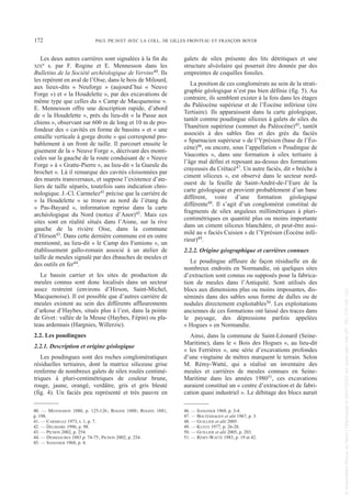 Les deux autres carrières sont signalées à la fin du
XIXe s. par F. Rogine et E. Mennesson dans les
Bulletins de la Société archéologique de Vervins40. Ils
les repèrent en aval de l’Oise, dans le bois de Milourd,
aux lieux-dits « Neuforge » (aujourd’hui « Neuve
Forge ») et « la Houdelette », par des excavations de
même type que celles du « Camp de Macquenoise ».
E. Mennesson offre une description rapide, d’abord
de « la Houdelette », près du lieu-dit « la Passe aux
chiens », observant sur 600 m de long et 10 m de pro-
fondeur des « cavités en forme de bassins » et « une
entaille verticale à gorge droite » qui correspond pro-
bablement à un front de taille. Il parcourt ensuite le
gisement de la « Neuve Forge », décrivant des monti-
cules sur la gauche de la route conduisant de « Neuve
Forge » à « Gratte-Pierre », au lieu-dit « la Gueule du
brochet ». Là il remarque des cavités cloisonnées par
des murets transversaux, et suppose l’existence d’ate-
liers de taille séparés, toutefois sans indication chro-
nologique. J.-Cl. Carmelez41 précise que la carrière de
« la Houdelette » se trouve au nord de l’étang du
« Pas-Bayard », information reprise dans la carte
archéologique du Nord (notice d’Anor)42. Mais ces
sites sont en réalité situés dans l’Aisne, sur la rive
gauche de la rivière Oise, dans la commune
d’Hirson43. Dans cette dernière commune est en outre
mentionné, au lieu-dit « le Camp des Fumions », un
établissement gallo-romain associé à un atelier de
taille de meules signalé par des ébauches de meules et
des outils en fer44.
Le bassin carrier et les sites de production de
meules connus sont donc localisés dans un secteur
assez restreint (environs d’Hirson, Saint-Michel,
Macquenoise). Il est possible que d’autres carrière de
meules existent au sein des différents affleurements
d’arkose d’Haybes, situés plus à l’est, dans la pointe
de Givet: vallée de la Meuse (Haybes, Fépin) ou pla-
teau ardennais (Hargnies, Willerzie).
2.2. Les poudingues
2.2.1. Description et origine géologique
Les poudingues sont des roches conglomératiques
résiduelles tertiaires, dont la matrice siliceuse grise
renferme de nombreux galets de silex roulés centimé-
triques à pluri-centimétriques de couleur brune,
rouge, jaune, orangé, verdâtre, gris et gris bleuté
(fig. 4). Un faciès peu représenté et très pauvre en
galets de silex présente des lits détritiques et une
structure alvéolaire qui pourrait être donnée par des
empreintes de coquilles fossiles.
La position de ces conglomérats au sein de la strati-
graphie géologique n’est pas bien définie (fig. 5). Au
contraire, ils semblent exister à la fois dans les étages
du Paléocène supérieur et de l’Éocène inférieur (ère
Tertiaire). Ils apparaissent dans la carte géologique,
tantôt comme poudingue siliceux à galets de silex du
Thanétien supérieur (sommet du Paléocène)45, tantôt
associés à des sables fins et des grès du faciès
« Sparnacien supérieur » de l’Yprésien (base de l’Éo-
cène)46, ou encore, sous l’appellation « Poudingue de
Vaucottes », dans une formation à silex tertiaire à
l’âge mal défini et reposant au-dessus des formations
crayeuses du Crétacé47. Un autre faciès, dit « brèche à
ciment siliceux », est observé dans le secteur nord-
ouest de la feuille de Saint-André-de-l’Eure de la
carte géologique et provient probablement d’un banc
différent, voire d’une formation géologique
différente48. Il s’agit d’un conglomérat constitué de
fragments de silex anguleux millimétriques à pluri-
centimétriques en quantité plus ou moins importante
dans un ciment siliceux blanchâtre, et peut-être assi-
milé au « faciès Cuisien » de l’Yprésien (Éocène infé-
rieur)49.
2.2.2. Origine géographique et carrières connues
Le poudingue affleure de façon résiduelle en de
nombreux endroits en Normandie, où quelques sites
d’extraction sont connus ou supposés pour la fabrica-
tion de meules dans l’Antiquité. Sont utilisés des
blocs aux dimensions plus ou moins imposantes, dis-
séminés dans des sables sous forme de dalles ou de
nodules directement exploitables50. Les exploitations
anciennes de ces formations ont laissé des traces dans
le paysage, des dépressions parfois appelées
« Hogues » en Normandie.
Ainsi, dans la commune de Saint-Léonard (Seine-
Maritime), dans le « Bois des Hogues », au lieu-dit
« les Ferrières », une série d’excavations profondes
d’une vingtaine de mètres marquent le terrain. Selon
M. Rémy-Watté, qui a réalisé un inventaire des
meules et carrières de meules connues en Seine-
Maritime dans les années 198051, ces excavations
auraient constitué un « centre d’extraction et de fabri-
cation quasi industriel ». Le débitage des blocs aurait
40. — MENNESSON 1880, p. 125-126; ROGINE 1880; ROGINE 1881,
p. 198.
41. — CARMELEZ 1973, t. 1, p. 7.
42. — DELMAIRE 1996, p. 98.
43. — PICHON 2002, p. 254.
44. — DESMASURES 1883 p. 74-75; PICHON 2002, p. 254.
45. — SANGNIER 1968, p. 4.
46. — SANGNIER 1968, p. 3-4.
47. — BOLTENHAGEN et alii 1967, p. 3.
48. — GUILLIER et alii 2005.
49. — KUNTZ 1977, p. 26-28.
50. — GUILLIER et alii 2005, p. 203.
51. — RÉMY-WATTÉ 1983, p. 19 et 42.
172 PAUL PICAVET AVEC LA COLL. DE GILLES FRONTEAU ET FRANÇOIS BOYER
Picavet 22/05/12 11:02 Page 172
©
Association
Revue
du
Nord
|
Téléchargé
le
03/01/2023
sur
www.cairn.info
(IP:
181.176.148.132)
©
Association
Revue
du
Nord
|
Téléchargé
le
03/01/2023
sur
www.cairn.info
(IP:
181.176.148.132)
 