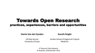 Towards Open Research
practices, experiences, barriers and opportunities
3rd Research Data Network
St Andrews, 30 November 2016
Veerle Van den Eynden Gareth Knight
UK Data Service
University of Essex
London School of Hygiene & Tropical
Medicine
 