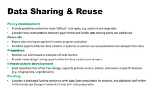 Data Sharing & Reuse
Policy development
• Provide guidelines on how to share 'difficult' data types, e.g. sensitive and large data
• Consider how contradictions between government and funder data sharing policy can addressed
Rewards
• Ensure data sharing recognised in career progress evaluation
• Facilitate opportunities for data creators to become co-authors on new publications based upon their data
Promotion
• Monitor use and showcase examples of best practice
• Provide networking/training opportunities for data creators and re-users
Infrastructure development
• Build repository that offers free storage, supports granular access controls, and resource-specific features
(e.g. imaging data, large datasets)
Funding
• Consider a dedicated funding stream to cover data/code preparation for projects, and additional staff within
institution/project/support network to help with data preparation
 