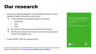 Our research
• Researchers funded by Wellcome Trust and ESRC: biomedical, clinical,
population health, humanities, social sciences
 Current attitudes and practices related to sharing of:
• Publications
• Data
• Code
 Barriers that inhibit or prevent researchers from sharing
 Identification of action that funders can take to encourage good
practice and mitigate issues
• Survey (N=583 + 259), focus groups (N=22)
Van den Eynden, Veerle et al. (2016) Towards Open Research: Practices, experiences, barriers and
Opportunities. Wellcome Trust. https://dx.doi.org/10.6084/m9.figshare.4055448
 