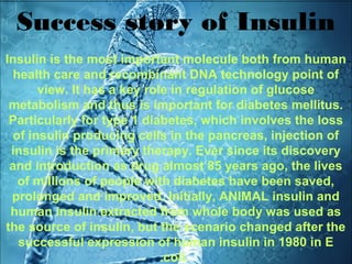 Success story of Insulin
Insulin is the most important molecule both from human
health care and recombinant DNA technology point of
view. It has a key role in regulation of glucose
metabolism and thus is important for diabetes mellitus.
Particularly for type 1 diabetes, which involves the loss
of insulin producing cells in the pancreas, injection of
insulin is the primary therapy. Ever since its discovery
and introduction as drug almost 85 years ago, the lives
of millions of people with diabetes have been saved,
prolonged and improved. Initially, ANIMAL insulin and
human insulin extracted from whole body was used as
the source of insulin, but the scenario changed after the
successful expression of human insulin in 1980 in E
.coli.
 