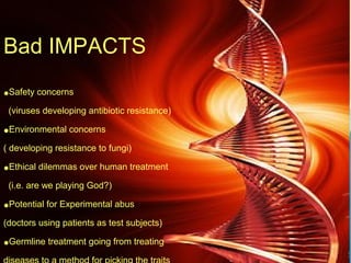 Bad IMPACTS
•Safety concerns
(viruses developing antibiotic resistance)
•Environmental concerns
( developing resistance to fungi)
•Ethical dilemmas over human treatment
(i.e. are we playing God?)
•Potential for Experimental abus
(doctors using patients as test subjects)
•Germline treatment going from treating
 