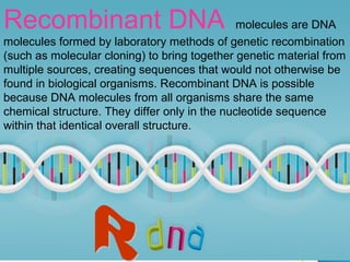 Recombinant DNA molecules are DNA
molecules formed by laboratory methods of genetic recombination
(such as molecular cloning) to bring together genetic material from
multiple sources, creating sequences that would not otherwise be
found in biological organisms. Recombinant DNA is possible
because DNA molecules from all organisms share the same
chemical structure. They differ only in the nucleotide sequence
within that identical overall structure.
 
