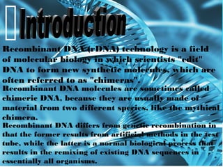 Recombinant DNA molecules are sometimes called
chimeric DNA, because they are usually made of
material from two different species, like the mythical
chimera.
Recombinant DNA differs from genetic recombination in
that the former results from artificial methods in the test
tube, while the latter is a normal biological process that
results in the remixing of existing DNA sequences in
essentially all organisms.
Recombinant DNA (rDNA) technology is a field
of molecular biology in which scientists "edit"
DNA to form new synthetic molecules, which are
often referred to as "chimeras".
 