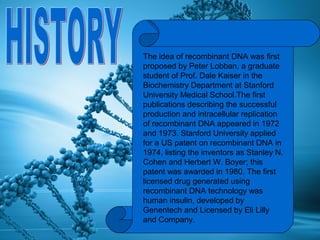 The idea of recombinant DNA was first
proposed by Peter Lobban, a graduate
student of Prof. Dale Kaiser in the
Biochemistry Department at Stanford
University Medical School.The first
publications describing the successful
production and intracellular replication
of recombinant DNA appeared in 1972
and 1973. Stanford University applied
for a US patent on recombinant DNA in
1974, listing the inventors as Stanley N.
Cohen and Herbert W. Boyer; this
patent was awarded in 1980. The first
licensed drug generated using
recombinant DNA technology was
human insulin, developed by
Genentech and Licensed by Eli Lilly
and Company.
 