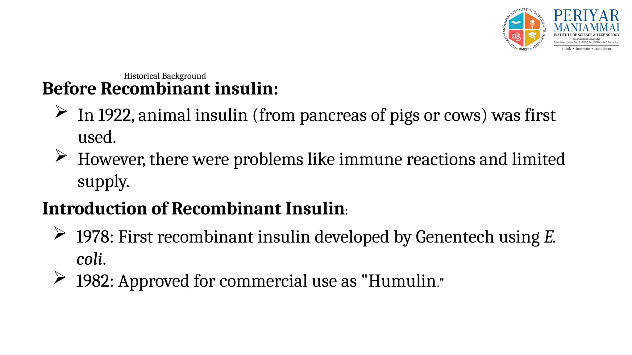 Historical Background
Before Recombinant insulin:
 In 1922, animal insulin (from pancreas of pigs or cows) was first
used.
 However, there were problems like immune reactions and limited
supply.
Introduction of Recombinant Insulin:
 1978: First recombinant insulin developed by Genentech using E.
coli.
 1982: Approved for commercial use as "Humulin."
 