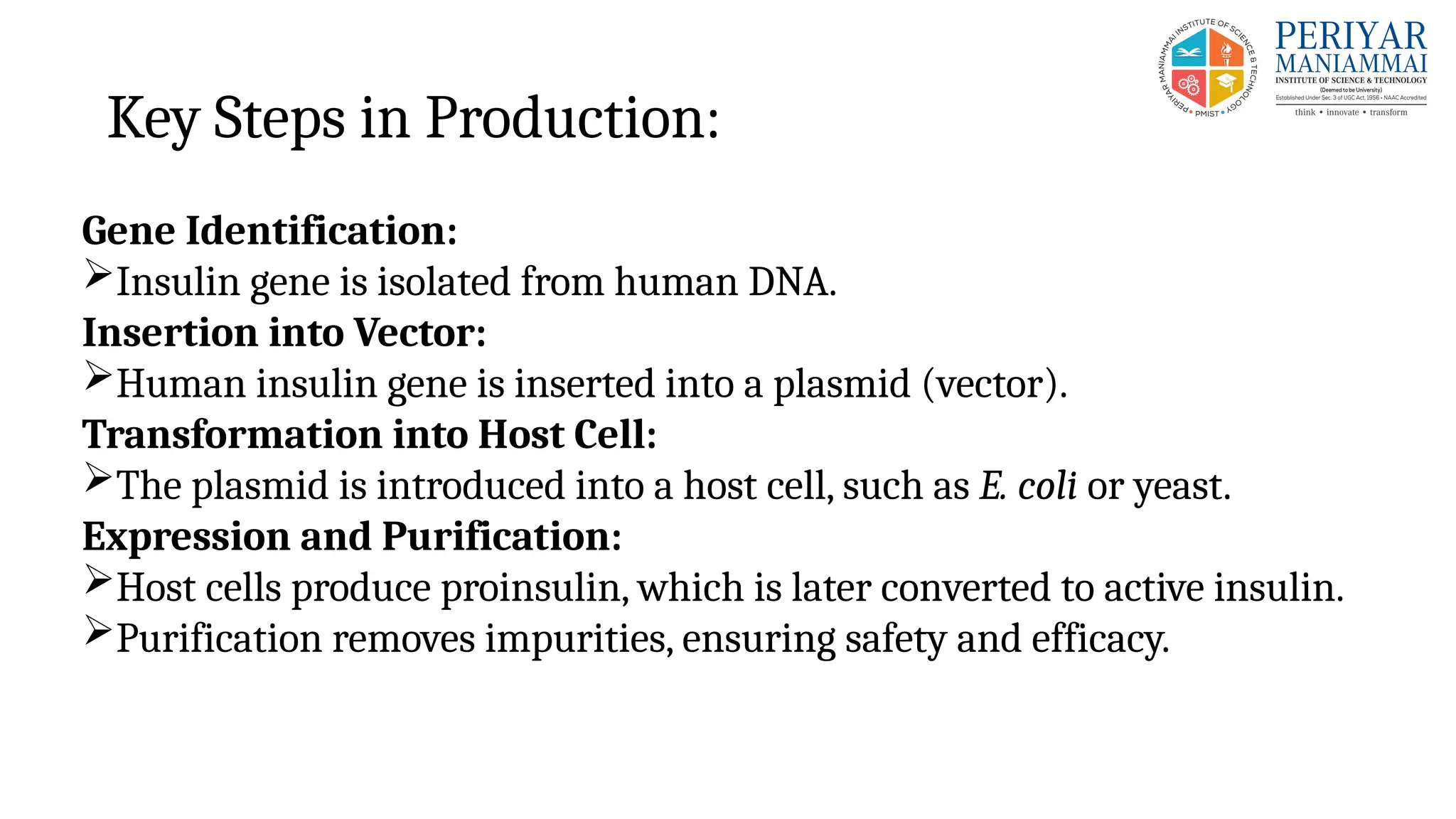 Key Steps in Production:
Gene Identification:
Insulin gene is isolated from human DNA.
Insertion into Vector:
Human insulin gene is inserted into a plasmid (vector).
Transformation into Host Cell:
The plasmid is introduced into a host cell, such as E. coli or yeast.
Expression and Purification:
Host cells produce proinsulin, which is later converted to active insulin.
Purification removes impurities, ensuring safety and efficacy.
 