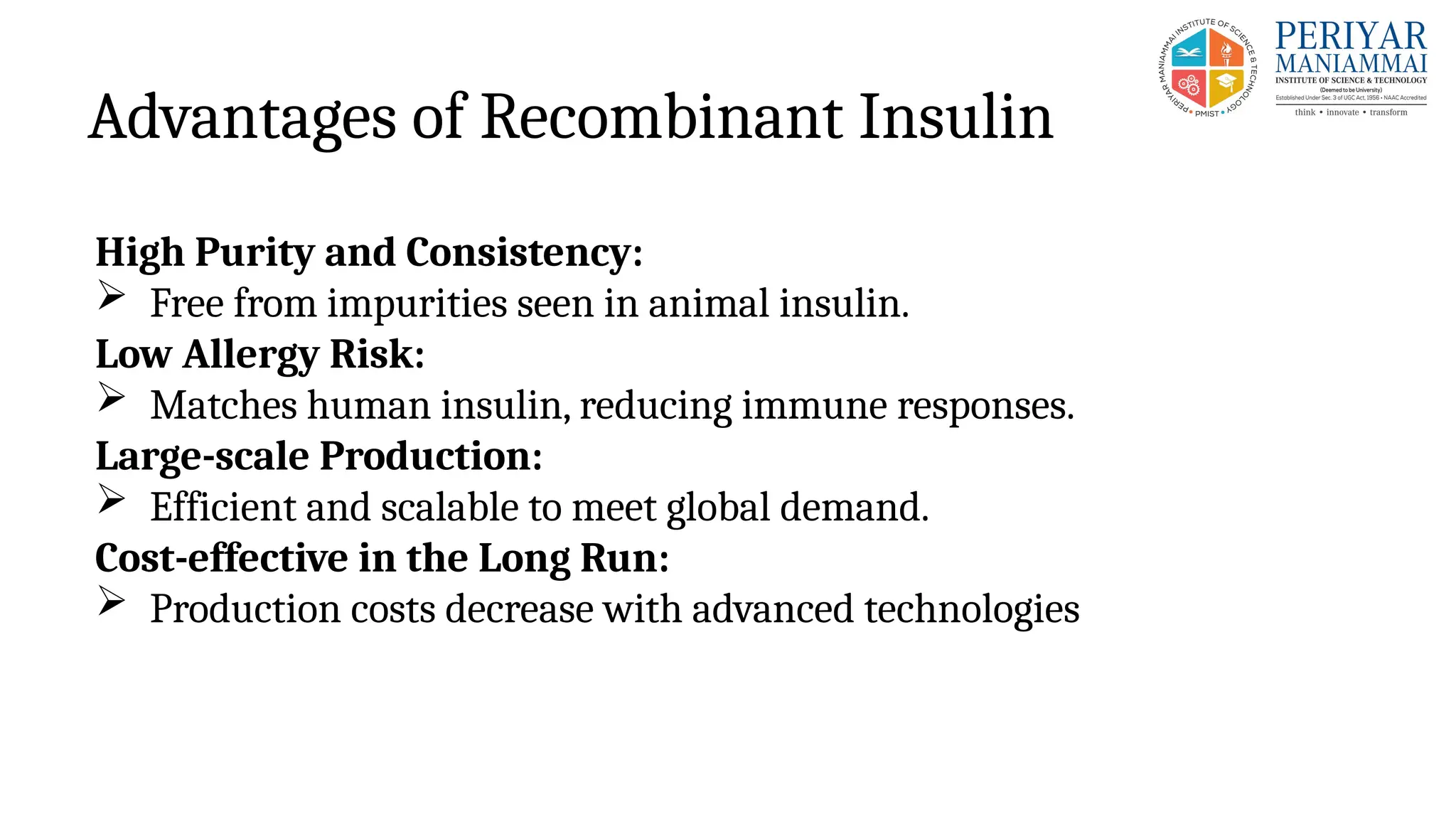 Advantages of Recombinant Insulin
High Purity and Consistency:
 Free from impurities seen in animal insulin.
Low Allergy Risk:
 Matches human insulin, reducing immune responses.
Large-scale Production:
 Efficient and scalable to meet global demand.
Cost-effective in the Long Run:
 Production costs decrease with advanced technologies
 