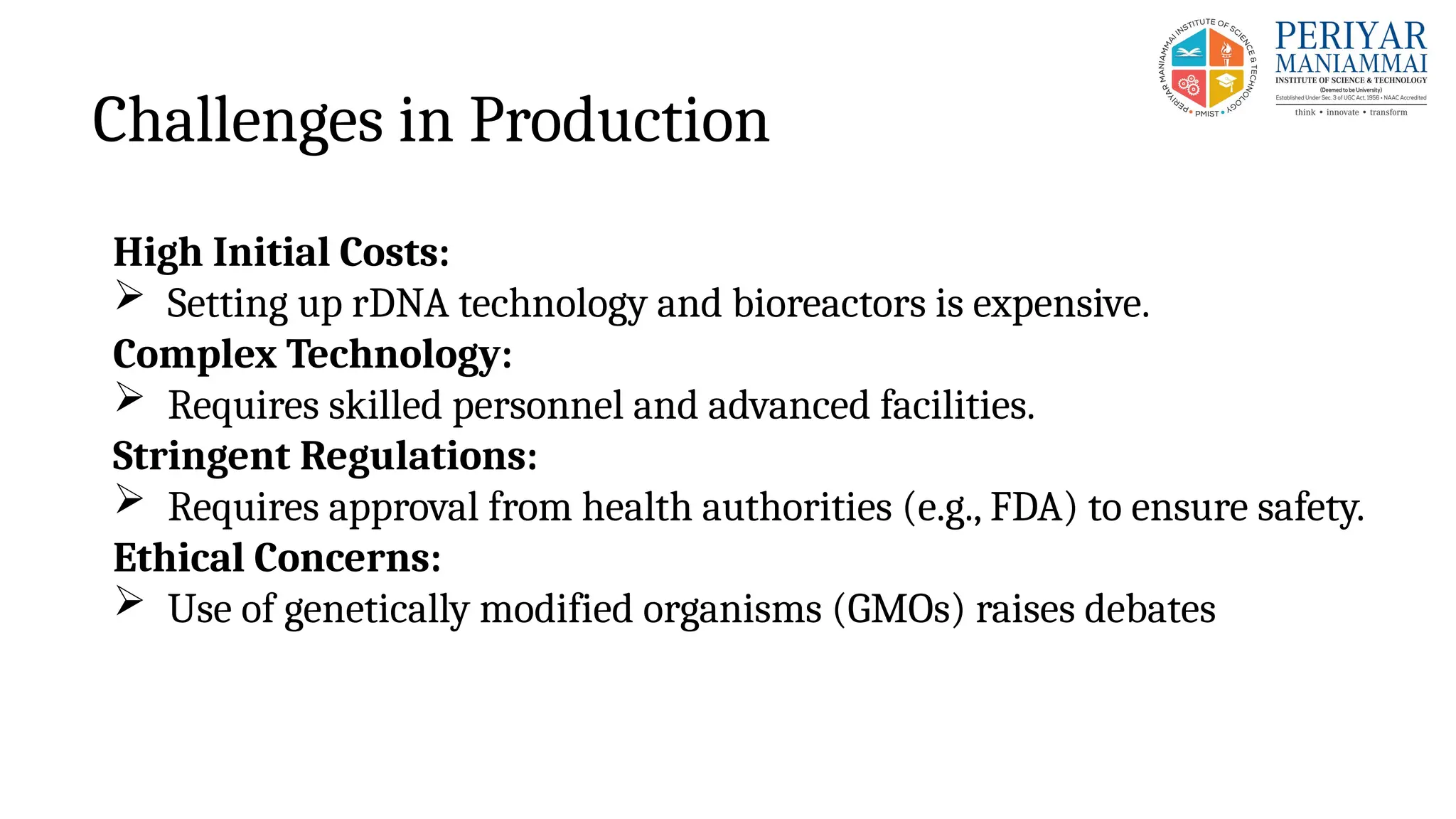 Challenges in Production
High Initial Costs:
 Setting up rDNA technology and bioreactors is expensive.
Complex Technology:
 Requires skilled personnel and advanced facilities.
Stringent Regulations:
 Requires approval from health authorities (e.g., FDA) to ensure safety.
Ethical Concerns:
 Use of genetically modified organisms (GMOs) raises debates
 