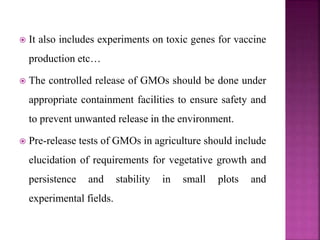  It also includes experiments on toxic genes for vaccine
production etc…
 The controlled release of GMOs should be done under
appropriate containment facilities to ensure safety and
to prevent unwanted release in the environment.
 Pre-release tests of GMOs in agriculture should include
elucidation of requirements for vegetative growth and
persistence and stability in small plots and
experimental fields.
 