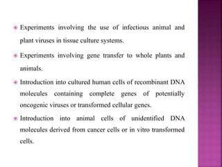  Experiments involving the use of infectious animal and
plant viruses in tissue culture systems.
 Experiments involving gene transfer to whole plants and
animals.
 Introduction into cultured human cells of recombinant DNA
molecules containing complete genes of potentially
oncogenic viruses or transformed cellular genes.
 Introduction into animal cells of unidentified DNA
molecules derived from cancer cells or in vitro transformed
cells.
 