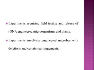  Experiments requiring field testing and release of
rDNA engineered microorganisms and plants.
 Experiments involving engineered microbes with
deletions and certain rearrangements.
 