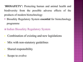 ‘BIOSAFETY’: Protecting human and animal health and
biodiversity from the possible adverse effects of the
products of modern biotechnology
 Biosafety Regulatory System essential for biotechnology
programme
 Indian Biosafety Regulatory System
 Combination of existing and new legislations
 Mix with non-statutory guidelines
 Shared responsibility
 Scope to evolve
 