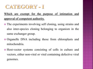 Which are exempt for the purpose of intimation and
approval of competent authority.
 The experiments involving self cloning, using strains and
also inter-species cloning belonging to organism in the
same exchanger group.
 Organelle DNA including those from chloroplasts and
mitochondria.
 Host-vector systems consisting of cells in culture and
vectors, either non-viral or viral containing defective viral
genomes.
 