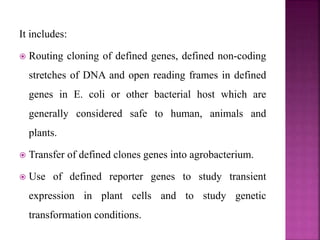 It includes:
 Routing cloning of defined genes, defined non-coding
stretches of DNA and open reading frames in defined
genes in E. coli or other bacterial host which are
generally considered safe to human, animals and
plants.
 Transfer of defined clones genes into agrobacterium.
 Use of defined reporter genes to study transient
expression in plant cells and to study genetic
transformation conditions.
 