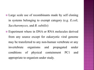  Large scale use of recombinants made by self cloning
in systems belonging to exempt category (e.g. E.coli,
Saccharomyces, and B. subtilis)
 Experiment where in DNA or RNA molecules derived
from any source except for eukaryotic viral genome
may be transferred to any non-human vertebrate or any
invertebrate organisms and propagated under
conditions of physical containment PC1 and
appropriate to organism under study.
 