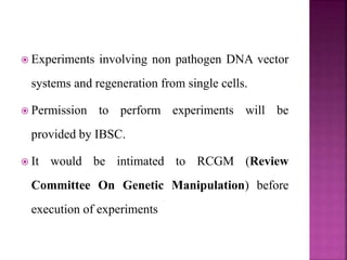  Experiments involving non pathogen DNA vector
systems and regeneration from single cells.
 Permission to perform experiments will be
provided by IBSC.
 It would be intimated to RCGM (Review
Committee On Genetic Manipulation) before
execution of experiments
 