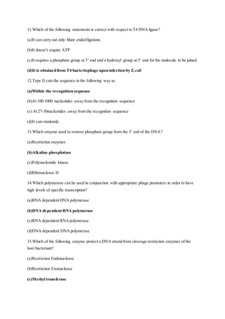 11.Which of the following statements is correct with respect to T4 DNA ligase?
(a)It can carry out only blunt ended ligations
(b)It doesn’t require ATP
(c)It requires a phosphate group at 3’ end and a hydroxyl group at 5’ end for the molecule to be joined
(d)It is obtained from T4 bacteriophage upon infection by E.coli
12.Type II cuts the sequence in the following way as
(a)Within the recognition sequence
(b)At 100-1000 nucleotides away from the recognition sequence
(c) At 27-30nucleotides away from the recognition sequence
(d)It cuts randomly
13.Which enzyme used to remove phosphate group from the 5’ end of the DNA?
(a)Restriction enzymes
(b)Alkaline phosphatase
(c)Polynucleotide kinase
(d)Ribonuclease H
14.Which polymerase can be used in conjunction with appropriate phage promoters in order to have
high levels of specific transcription?
(a)RNA dependent DNA polymerase
(b)DNA dependent RNA polymerase
(c)RNA dependent RNA polymerase
(d)DNA dependent DNA polymerase
15.Which of the following enzyme protect a DNA strand from cleavage restriction enzymes of the
host bacterium?
(a)Restriction Endonuclease
(b)Restriction Exonuclease
(c)Methyl transferase
 