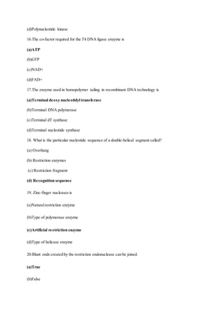 (d)Polynucleotide kinase
16.The co-factor required for the T4 DNA ligase enzyme is
(a)ATP
(b)GTP
(c)NAD+
(d)FAD+
17.The enzyme used in homopolymer tailing in recombinant DNA technology is
(a)Terminal deoxy nucleotidyl transferase
(b)Terminal DNA polymerase
(c)Terminal dT synthase
(d)Terminal nucleotide synthase
18. What is the particular nucleotide sequence of a double-helical segment called?
(a) Overhang
(b) Restriction enzymes
(c) Restriction fragment
(d) Recognition sequence
19. Zinc-finger nucleases is
(a)Naturalrestriction enzyme
(b)Type of polymerase enzyme
(c)Artificial restriction enzyme
(d)Type of helicase enzyme
20.Blunt ends created by the restriction endonuclease can be joined.
(a)True
(b)False
 