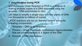 3. Amplification Using PCR
 Polymerase Chain Reaction or PCR is a method of
making multiple copies of a DNA sequence using the
enzyme – DNA polymerase in vitro.
It helps to amplify a single copy or a few copies of DNA
into thousands to millions of copies.
PCR reactions are run on ‘thermal cyclers’ using the
following components:
i. Template – DNA to be amplified
ii. Primers – small, chemically synthesized oligonucleotides
that are complementary to a region of the DNA.
iii. Enzyme – DNA polymerase
17
 