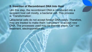 5. Insertion of Recombinant DNA Into Host
In this step, the recombinant DNA is introduced into a
recipient host cell mostly, a bacterial cell. This process
is ‘Transformation’.
Bacterial cells do not accept foreign DNA easily. Therefore,
they are treated to make them ‘competent’ to accept new
DNA. The processes used may be thermal shock, Ca++ ion
treatment, electroporation etc.
21
 