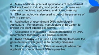 4. Many additional practical applications of recombinant
DNA are found in industry, food production, human and
veterinary medicine, agriculture, and bioengineering.
5. DNA technology is also used to detect the presence of
HIV in a person.
6. Application of recombinant DNA technology in
Agriculture – For example, manufacture of Bt-Cotton to
protect the plant against ball worms.
7. Application of medicines – Insulin production by DNA
recombinant technology is a classic example.
8. Gene Therapy – It is used as an attempt to correct the
gene defects which give rise to heredity diseases.
9. Clinical diagnosis – ELISA is an example where the
application of recombinant DNA is possible.
24
 