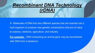 Recombinant DNA Technology
(rDNA)
 Molecules of DNA from two different species that are inserted into a
host organism to produce new genetic combinations that are of value
to science, medicine, agriculture, and industry.
For example : DNA comprising an animal gene may be recombined
with DNA from a bacterium.
3
 