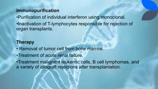 Immunopurification
•Purification of individual interferon using monoclonal.
•Inactivation of T-lymphocytes responsible for rejection of
organ transplants.
Therapy
• Removal of tumor cell from bone marrow.
•Treatment of acute renal failure.
•Treatment malignant leukemic cells, B cell lymphomas, and
a variety of allograft rejections after transplantation.
32
 