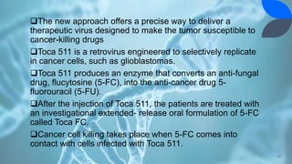 The new approach offers a precise way to deliver a
therapeutic virus designed to make the tumor susceptible to
cancer-killing drugs
Toca 511 is a retrovirus engineered to selectively replicate
in cancer cells, such as glioblastomas.
Toca 511 produces an enzyme that converts an anti-fungal
drug, flucytosine (5-FC), into the anti-cancer drug 5-
fluorouracil (5-FU).
After the injection of Toca 511, the patients are treated with
an investigational extended- release oral formulation of 5-FC
called Toca FC.
Cancer cell killing takes place when 5-FC comes into
contact with cells infected with Toca 511.
39
 