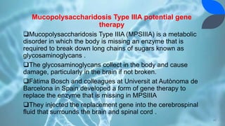 Mucopolysaccharidosis Type IIIA potential gene
therapy
Mucopolysaccharidosis Type IIIA (MPSIIIA) is a metabolic
disorder in which the body is missing an enzyme that is
required to break down long chains of sugars known as
glycosaminoglycans .
The glycosaminoglycans collect in the body and cause
damage, particularly in the brain if not broken.
Fàtima Bosch and colleagues at Universit at Autònoma de
Barcelona in Spain developed a form of gene therapy to
replace the enzyme that is missing in MPSIIIA
They injected the replacement gene into the cerebrospinal
fluid that surrounds the brain and spinal cord .
42
 