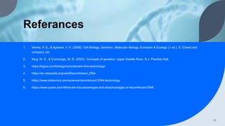 Referances
1. Verma, P. S., & Agrawal, V. K. (2006). Cell Biology, Genetics, Molecular Biology, Evolution & Ecology (1 ed.). S .Chand and
company Ltd.
2. Klug, W. S., & Cummings, M. R. (2003). Concepts of genetics. Upper Saddle River, N.J: Prentice Hall.
3. https://byjus.com/biology/recombinant-dna-technology/
4. https://en.wikipedia.org/wiki/Recombinant_DNA
5. https://www.britannica.com/science/recombinant-DNA-technology
6. https://www.quora.com/What-are-the-advantages-and-disadvantages-of-recombinant-DNA
44
 