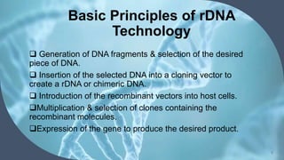Basic Principles of rDNA
Technology
 Generation of DNA fragments & selection of the desired
piece of DNA.
 Insertion of the selected DNA into a cloning vector to
create a rDNA or chimeric DNA.
 Introduction of the recombinant vectors into host cells.
Multiplication & selection of clones containing the
recombinant molecules.
Expression of the gene to produce the desired product.
5
 