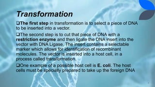 Transformation
The first step in transformation is to select a piece of DNA
to be inserted into a vector.
The second step is to cut that piece of DNA with a
restriction enzyme and then ligate the DNA insert into the
vector with DNA Ligase. The insert contains a selectable
marker which allows for identification of recombinant
molecules. The vector is inserted into a host cell, in a
process called transformation.
One example of a possible host cell is E. coli. The host
cells must be specially prepared to take up the foreign DNA
8
 
