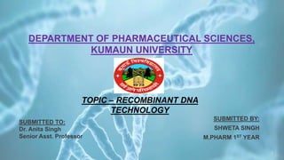 DEPARTMENT OF PHARMACEUTICAL SCIENCES,
KUMAUN UNIVERSITY
SUBMITTED BY:
SHWETA SINGH
M.PHARM 1ST YEAR
1
SUBMITTED TO:
Dr. Anita Singh
Senior Asst. Professor
TOPIC – RECOMBINANT DNA
TECHNOLOGY
 