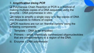 3. Amplification Using PCR
 Polymerase Chain Reaction or PCR is a method of
making multiple copies of a DNA sequence using the
enzyme – DNA polymerase in vitro.
It helps to amplify a single copy or a few copies of DNA
into thousands to millions of copies.
PCR reactions are run on ‘thermal cyclers’ using the
following components:
i. Template – DNA to be amplified
ii. Primers – small, chemically synthesized oligonucleotides
that are complementary to a region of the DNA.
iii. Enzyme – DNA polymerase
20
 